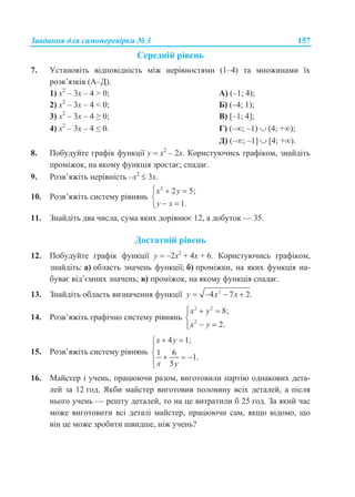 Завдання для самоперевірки № 3 157
Середній рівень
7. Установіть відповідність між нерівностями (1–4) та множинами їх
розв’язків (А–Д).
1) х2
– 3х – 4 > 0; А) (–1; 4);
2) х2
– 3х – 4 < 0; Б) (–4; 1);
3) х2
– 3х – 4 ≥ 0; В) [–1; 4];
4) х2
– 3х – 4 ≤ 0. Г) (–; –1)  (4; +);
Д) (–; –1]  [4; +).
8. Побудуйте графік функції у  х2
– 2х. Користуючись графіком, знайдіть
проміжок, на якому функція зростає; спадає.
9. Розв’яжіть нерівність –х2
 3х.
10. Розв’яжіть систему рівнянь
2
2 5;
1.
x y
y x
  

 
11. Знайдіть два числа, сума яких дорівнює 12, а добуток — 35.
Достатній рівень
12. Побудуйте графік функції у  –2x2
+ 4x + 6. Користуючись графіком,
знайдіть: а) область значень функції; б) проміжки, на яких функція на-
буває від’ємних значень; в) проміжок, на якому функція спадає.
13. Знайдіть область визначення функції 2
4 7 2.y x x   
14. Розв’яжіть графічно систему рівнянь
2 2
2
8;
2.
x y
x y
  

 
15. Розв’яжіть систему рівнянь
4 1;
1 6
1.
5
x y
x y
 

   

16. Майстер і учень, працюючи разом, виготовили партію однакових дета-
лей за 12 год. Якби майстер виготовив половину всіх деталей, а після
нього учень — решту деталей, то на це витратили б 25 год. За який час
може виготовити всі деталі майстер, працюючи сам, якщо відомо, що
він це може зробити швидше, ніж учень?
 