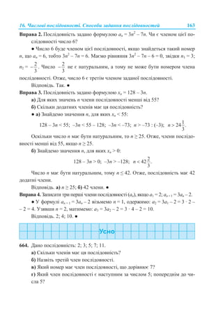 16. Числові послідовності. Способи задання послідовностей 163
Вправа 2. Послідовність задано формулою an = 3n2
– 7n. Чи є членом цієї по-
слідовності число 6?
● Число 6 буде членом цієї послідовності, якщо знайдеться такий номер
n, що an = 6, тобто 3n2
– 7n = 6. Маємо рівняння 3n2
– 7n – 6 = 0, звідки n1 = 3;
n2 =
2
3
 . Число
2
3
 не є натуральним, а тому не може бути номером члена
послідовності. Отже, число 6 є третім членом заданої послідовності.
Відповідь. Так. ●
Вправа 3. Послідовність задано формулою хn = 128 – 3n.
а) Для яких значень n члени послідовності менші від 55?
б) Скільки додатних членів має ця послідовність?
● а) Знайдемо значення n, для яких хn < 55:
128 – 3n < 55; –3n < 55 – 128; –3n < –73; n > –73 : (–3);
1
24 .
3
n 
Оскільки число n має бути натуральним, то n ≥ 25. Отже, члени послідо-
вності менші від 55, якщо n ≥ 25.
б) Знайдемо значення n, для яких хn > 0:
128 – 3n > 0; –3n > –128;
2
42 .
3
n 
Число n має бути натуральним, тому n ≤ 42. Отже, послідовність має 42
додатні члени.
Відповідь. а) n ≥ 25; б) 42 члени. ●
Вправа 4. Записати три перші члени послідовності (an), якщо a1 = 2; an +1 = 3an – 2.
● У формулі an + 1 = 3an – 2 візьмемо n = 1, одержимо: a2 = 3a1 – 2 = 3 · 2 –
– 2 = 4. Узявши n = 2, матимемо: a3 = 3a2 – 2 = 3 · 4 – 2 = 10.
Відповідь. 2; 4; 10. ●
664. Дано послідовність: 2; 3; 5; 7; 11.
а) Скільки членів має ця послідовність?
б) Назвіть третій член послідовності.
в) Який номер має член послідовності, що дорівнює 7?
г) Який член послідовності є наступним за числом 5; попереднім до чи-
сла 5?
 