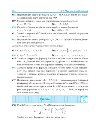166 § 3. Числові послідовності
688. Послідовність задано формулою аn = 3n – 51. Скільки членів цієї послі-
довності більші від 0, але менші від 100?
689. Скільки додатних членів має послідовність, задана формулою:
а) хn = 75 – 7n; б) хn = 12 – 0,3n?
690. Скільки від’ємних членів має послідовність, задана формулою:
а) уn = 6n – 94; б) уn = 0,2n – 10?
691. Знайдіть перший від’ємний член послідовності, заданої формулою
сn = –0,5n + 27.
692. Послідовність задано формулою аn = 1,5n – 21. Знайдіть перший додат-
ний член цієї послідовності.
Запишіть п’ять перших членів послідовності, якщо:
693. а) a1 = –3; an + 1 = 2an + 1; б) c1 = 2; 2
1
;
2
c   cn + 2 = cn  cn + 1 – 5.
694. а) b1 = 5; bn + 1 = –2bn; б) x1 = 1; x2 = 2; хn + 2 = хn + хn + 1 + 1.
695. Запишіть рекурентну формулу і знайдіть чотири перші члени послідов-
ності (an), перший член якої дорівнює –2, другий — 3, а кожний наступ-
ний, починаючи із третього, дорівнює квадрату суми двох попередніх.
696. Запишіть рекурентну формулу і знайдіть чотири перші члени послідов-
ності (bn), перший член якої дорівнює 3, а кожний наступний член, по-
чинаючи із другого, дорівнює квадрату попереднього члена, зменшено-
му на одиницю.
697. Нескінченну послідовність 1, 1, 2, 3, 5, 8, … називають рядом Фібоначчі
(Фібоначчі, або по-іншому Леонардо Пізанський (близько 1170 – 1228) —
італійський математик-просвітник). Ряд Фібоначчі можна задати реку-
рентною формулою: a1 = 1; a2 = 1; an + 2 = an + an + 1. Знайдіть перші де-
сять членів цього ряду.
698. Ряд Фібоначчі (див. задачу № 697) можна задати формулою:
1 1 5 1 5
.
2 25
n n
na
     
          
Знайдіть за цією формулою три перші члени ряду.
 