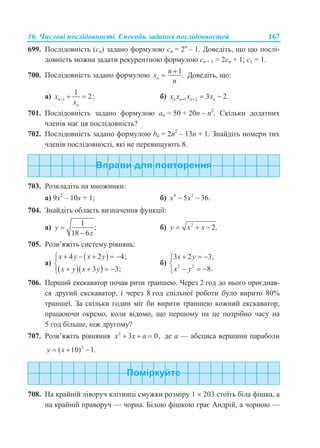 16. Числові послідовності. Способи задання послідовностей 167
699. Послідовність (сn) задано формулою сn = 2n
– 1. Доведіть, що цю послі-
довність можна задати рекурентною формулою сn + 1 = 2сn + 1; с1 = 1.
700. Послідовність задано формулою
1
.n
n
x
n

 Доведіть, що:
а) 1
1
2;n
n
x
x
   б) 1 2 3 2.n n n nx x x x   
701. Послідовність задано формулою аn = 50 + 20n – n2
. Скільки додатних
членів має ця послідовність?
702. Послідовність задано формулою bn = 2n2
– 13n + 1. Знайдіть номери тих
членів послідовності, які не перевищують 8.
703. Розкладіть на множники:
а) 9х2
– 10х + 1; б) 4 2
5 36.x x 
704. Знайдіть область визначення функції:
а)
1
;
18 6
y
x


б) 2
2.y x x  
705. Розв’яжіть систему рівнянь:
а)
 
  
4 2 4;
3 3;
x y x y
x y x y
     

   
б) 2 2
3 2 3;
8.
x y
x y
  

  
706. Перший екскаватор почав рити траншею. Через 2 год до нього приєднав-
ся другий екскаватор, і через 8 год спільної роботи було вирито 80%
траншеї. За скільки годин міг би вирити траншею кожний екскаватор,
працюючи окремо, коли відомо, що першому на це потрібно часу на
5 год більше, ніж другому?
707. Розв’яжіть рівняння 2
3 0,x x a   де а — абсциса вершини параболи
2
( 10) 1.y x  
708. На крайній ліворуч клітинці смужки розміру 1  203 стоїть біла фішка, а
на крайній праворуч — чорна. Білою фішкою грає Андрій, а чорною —
 