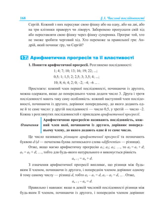 168 § 3. Числові послідовності
Сергій. Кожний з них пересуває свою фішку або на одну, або на дві, або
на три клітинки праворуч чи ліворуч. Заборонено пропускати свій хід
або переставляти свою фішку через фішку суперника. Програє той, хто
не зможе зробити черговий хід. Хто переможе за правильної гри: Ан-
дрій, який починає гру, чи Сергій?
1. Поняття арифметичної прогресії. Розглянемо послідовності:
1; 4; 7; 10; 13; 16; 19; 22; ...;
0,5; 1; 1,5; 2; 2,5; 3; 3,5; 4; ...;
10; 8; 6; 4; 2; 0; –2; –4; –6 ... .
Простежте: кожний член першої послідовності, починаючи із другого,
можна одержати, якщо до попереднього члена додати число 3. Друга і третя
послідовності мають таку саму особливість: кожний наступний член послідо-
вності, починаючи із другого, дорівнює попередньому, до якого додають од-
не й те саме число: у другій послідовності — число 0,5, у третій — число –2.
Кожна з розглянутих послідовностей є прикладом арифметичної прогресії.
Означення
Арифметичною прогресією називають послідовність, кож-
ний член якої, починаючи із другого, дорівнює поперед-
ньому члену, до якого додають одне й те саме число.
Це число називають різницею арифметичної прогресії та позначають
буквою d (d — початкова буква латинського слова «differentia» — різниця).
Отже, якщо маємо арифметичну прогресію a1; a2; a3; …, то a2 = a1 + d;
a3 = a2 + d; …, тобто для будь-якого натурального n виконується рівність
an + 1 = an + d.
З означення арифметичної прогресії випливає, що різниця між будь-
яким її членом, починаючи із другого, і попереднім членом дорівнює одному
й тому самому числу — різниці d, тобто a2 – a1 = d, a3 – a2 = d, ... . Отже,
an + 1 – an = d.
Правильно і навпаки: якщо в деякій числовій послідовності різниця між
будь-яким її членом, починаючи із другого, і попереднім членом дорівнює
 