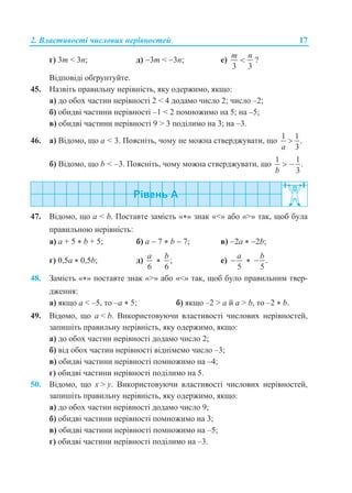 2. Властивості числових нерівностей 17
г) 3m < 3n; д) 3m < 3n; е)
3 3
m n
 ?
Відповіді обґрунтуйте.
45. Назвіть правильну нерівність, яку одержимо, якщо:
а) до обох частин нерівності 2 < 4 додамо число 2; число –2;
б) обидві частини нерівності –1 < 2 помножимо на 5; на –5;
в) обидві частини нерівності 9 > 3 поділимо на 3; на –3.
46. а) Відомо, що a < 3. Поясніть, чому не можна стверджувати, що
1 1
.
3a

б) Відомо, що b < –3. Поясніть, чому можна стверджувати, що
1 1
.
3b
 
47. Відомо, що a < b. Поставте замість «*» знак «<» або «>» так, щоб була
правильною нерівність:
а) a + 5 * b + 5; б) a  7 * b  7; в) 2a * 2b;
г) 0,5a * 0,5b; д)
6
a
* ;
6
b
е)
5
a
 * .
5
b

48. Замість «*» поставте знак «>» або «<» так, щоб було правильним твер-
дження:
а) якщо a < –5, то –a * 5; б) якщо –2 > a й a > b, то –2 * b.
49. Відомо, що a < b. Використовуючи властивості числових нерівностей,
запишіть правильну нерівність, яку одержимо, якщо:
а) до обох частин нерівності додамо число 2;
б) від обох частин нерівності віднімемо число –3;
в) обидві частини нерівності помножимо на –4;
г) обидві частини нерівності поділимо на 5.
50. Відомо, що x > y. Використовуючи властивості числових нерівностей,
запишіть правильну нерівність, яку одержимо, якщо:
а) до обох частин нерівності додамо число 9;
б) обидві частини нерівності помножимо на 3;
в) обидві частини нерівності помножимо на –5;
г) обидві частини нерівності поділимо на –3.
 