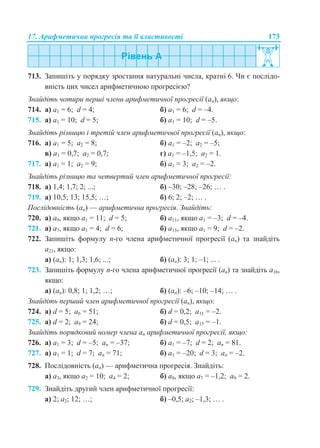 17. Арифметична прогресія та її властивості 173
713. Запишіть у порядку зростання натуральні числа, кратні 6. Чи є послідо-
вність цих чисел арифметичною прогресією?
Знайдіть чотири перші члени арифметичної прогресії (an), якщо:
714. а) a1 = 6; d = 4; б) a1 = 6; d = –4.
715. а) a1 = 10; d = 5; б) a1 = 10; d = –5.
Знайдіть різницю і третій член арифметичної прогресії (an), якщо:
716. а) a1 = 5; a2 = 8; б) a1 = –2; a2 = –5;
в) a1 = 0,7; a2 = 0,7; г) a1 = –1,5; a2 = 1.
717. а) a1 = 1; a2 = 9; б) a1 = 3; a2 = –2.
Знайдіть різницю та четвертий член арифметичної прогресії:
718. а) 1,4; 1,7; 2; ...; б) –30; –28; –26; … .
719. а) 10,5; 13; 15,5; …; б) 6; 2; –2; … .
Послідовність (аn) — арифметична прогресія. Знайдіть:
720. а) а9, якщо a1 = 11; d = 5; б) а11, якщо a1 = –3; d = –4.
721. а) а7, якщо a1 = 4; d = 6; б) а15, якщо a1 = 9; d = –2.
722. Запишіть формулу n-го члена арифметичної прогресії (аn) та знайдіть
а21, якщо:
а) (аn): 1; 1,3; 1,6; ...; б) (аn): 3; 1; –1; ... .
723. Запишіть формулу n-го члена арифметичної прогресії (аn) та знайдіть а16,
якщо:
а) (аn): 0,8; 1; 1,2; …; б) (аn): –6; –10; –14; … .
Знайдіть перший член арифметичної прогресії (аn), якщо:
724. а) d = 5; а6 = 51; б) d = 0,2; а11 = –2.
725. а) d = 2; а9 = 24; б) d = 0,5; а15 = –1.
Знайдіть порядковий номер члена an арифметичної прогресії, якщо:
726. а) a1 = 3; d = –5; аn = –37; б) a1 = –7; d = 2; аn = 81.
727. а) a1 = 1; d = 7; аn = 71; б) a1 = –20; d = 3; аn = –2.
728. Послідовність (аn) — арифметична прогресія. Знайдіть:
а) а3, якщо a2 = 10; a4 = 2; б) а8, якщо a7 = –1,2; a9 = 2.
729. Знайдіть другий член арифметичної прогресії:
а) 2; a2; 12; …; б) –0,5; a2; –1,3; … .
 
