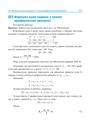 18. Формула суми перших n членів арифметичної прогресії 177
Розглянемо приклад.
Приклад. Знайти суму натуральних чисел від 1 до 100 включно.
● Запишемо суму S даних чисел двома способами: у порядку зростання
доданків і в порядку спадання, та почленно додамо одержані рівності:
+
S = 1 + 2 + 3 + … + 100
S = 100 + 99 + 98 + … + 1
2S = 101 + 101 + 101 + … + 101
Суми пар чисел, розміщених одне під одним у правих частинах цих рів-
ностей, дорівнюють 101; таких пар є 100. Тому
2S = 101 · 100.
Звідси
101 100
2
S

 = 5050.
Отже, сума всіх натуральних чисел від 1 до 100 включно дорівнює 5050. ●
Зазначимо, що послідовність натуральних чисел 1; 2; ...; 99; 100 є ариф-
метичною прогресією (an), у якій a1 = 1; d = 1; n = 100.
Використаємо проведені міркування для виведення формули суми Sn
перших n членів довільної арифметичної прогресії a1; a2; …; an; ... .
Запишемо:
1 2 3 ... ;n nS a a a a    
1 2 1... .n n n nS a a a a     
Додамо почленно ці рівності, одержимо:
       1 2 1 3 2 12 ... .n n n n nS a a a a a a a a         
За властивістю 2 арифметичної прогресії сума кожних двох членів, узя-
тих у дужки, дорівнює a1 + an. Таких сум є n, тому:
12 ( ) .n nS a a n  
Звідси
1
· .
2
n
n
a a
S n

 (1)
 