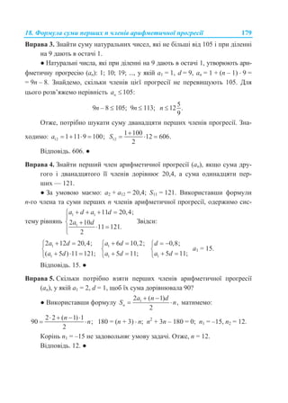 18. Формула суми перших n членів арифметичної прогресії 179
Вправа 3. Знайти суму натуральних чисел, які не більші від 105 і при діленні
на 9 дають в остачі 1.
● Натуральні числа, які при діленні на 9 дають в остачі 1, утворюють ари-
фметичну прогресію (an): 1; 10; 19; ..., у якій a1 = 1, d = 9, an = 1 + (n – 1)  9 =
= 9n – 8. Знайдемо, скільки членів цієї прогресії не перевищують 105. Для
цього розв’яжемо нерівність 105:na 
9n – 8  105; 9n  113;
5
12 .
9
n 
Отже, потрібно шукати суму дванадцяти перших членів прогресії. Зна-
ходимо: 12 1 11 9 100;a     12
1 100
12 606.
2
S

  
Відповідь. 606. ●
Вправа 4. Знайти перший член арифметичної прогресії (аn), якщо сума дру-
гого і дванадцятого її членів дорівнює 20,4, а сума одинадцяти пер-
ших — 121.
● За умовою маємо: a2 + a12 = 20,4; S11 = 121. Використавши формули
n-го члена та суми перших n членів арифметичної прогресії, одержимо сис-
тему рівнянь
1 1
1
11 20,4;
2 10
11 121.
2
a d a d
a d
   

 
 
Звідси:
1
1
2 12 20,4;
( 5 ) 11 121;
a d
a d
 

  
1
1
6 10,2;
5 11;
a d
a d
 

  1
0,8;
5 11;
d
a d
 

 
a1 = 15.
Відповідь. 15. ●
Вправа 5. Скільки потрібно взяти перших членів арифметичної прогресії
(an), у якій a1 = 2, d = 1, щоб їх сума дорівнювала 90?
● Використавши формулу 12 ( 1)
,
2n
a n d
S n
 
  матимемо:
2 2 ( 1) 1
90 ;
2
n
n
   
  180 = (n + 3)  n; n2
+ 3n – 180 = 0; n1 = –15, n2 = 12.
Корінь n1 = –15 не задовольняє умову задачі. Отже, n = 12.
Відповідь. 12. ●
 