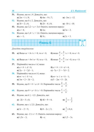 18 § 1. Нерівності
51. Відомо, що m ≤ 4. Доведіть, що:
а) 2m + 1 ≤ 9; б) 4m – 9 ≤ 7; в) –3m ≥ –12.
52. Відомо, що b ≥ 2. Доведіть, що:
а) 3b + 2 ≥ 8; б) 2b – 4 ≥ 0; в) –5b ≤ –10.
53. Відомо, що 3,2 < а < 3,4. Оцініть значення виразу:
а) а + 4; б) 2а; в) 3а  2.
54. Відомо, що 1,4 < с < 1,6. Оцініть значення виразу:
а) с  1; б) 3с; в) 2с + 3.
Доведіть твердження:
55. а) Якщо ас > bc і c > 0, то а > b; б) якщо
a b
c c
 і c < 0, то а > b.
56. а) Якщо аn > bn і n < 0, то а < b; б) якщо
a b
n n
 і n > 0, то а < b.
57. Порівняйте числа a і d, якщо:
а) a < b і d > b; б) a > b і b > d + 4;
в) 2a – 1 < 2d – 1; г) –7a + 2 > –7d + 2.
58. Порівняйте числа m і k, якщо:
а) m > n і k < n; б) m < n і n < k – 1;
в) 3m + 2 < 3k + 2; г) 5 – 2m > 5 – 2k.
59. Відомо, що 0 < b < a і k < 0. Порівняйте числа
k
a
і
k
b
.
60. Відомо, що 0 < а < b і c > 0. Порівняйте числа
c
a
і
c
b
.
61. Відомо, що k ≤ –1,5. Доведіть, що:
а) –2k + 5 ≥ 8; б) 4k + 9 < 4; в)
1 2
.
3k
 
62. Відомо, що c ≥ 2,5. Доведіть, що:
а) 3c – 2 > 5; б) 8 – 2c ≤ 3; в)
1
0,4.
c

63. Відомо, що –2  x < 5. Оцініть значення виразу:
а) 1,5x  3; б) x; в) 1,5  3x.
 