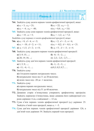 180 § 3. Числові послідовності
764. Знайдіть суму десяти перших членів арифметичної прогресії, якщо:
а) a1 = 3; a10 = 21; б) a1 = 22; a10 = –2;
в) a1 = –4; a10 = –40; г) a1 = 0,4; a10 = 5,8.
765. Знайдіть суму семи перших членів арифметичної прогресії, якщо:
а) a1 = 15; a7 = 5; б) a1 = –1,2; a7 = 7,2.
Знайдіть суму перших n членів арифметичної прогресії, якщо:
766. а) a1 = 8; d = 4; n = 5; б) a1 = 2; d = –3; n = 6;
в) a1 = –18; d = 2; n = 11; г) a1 = –0,2; d = –0,1; n = 21.
767. а) 1 1,5;a  2;d  8;n  б) 1 5;a  3;d   6.n 
768. Знайдіть суму двадцяти перших членів арифметичної прогресії:
а) 3; 9; 15; ...; б) –8; –5; –2; ...;
в) 20; 19; 18; ...; г) –2,3; –2,5; –2,7; ... .
769. Знайдіть суму дев’яти перших членів арифметичної прогресії:
а) 1; 5; 9; ...; б) –1; –2; –3; ...;
в) –11; –6; –1; ...; г) 0,3; 0,5; 0,7; ... .
770. Знайдіть суму:
а) п’ятдесяти перших натуральних чисел;
б) натуральних чисел від 11 до 20 включно;
в) цілих чисел від –20 до –1 включно.
771. Знайдіть суму:
а) сорока перших натуральних чисел;
б) натуральних чисел від 51 до 60 включно.
772. Довжини сторін п’ятикутника утворюють арифметичну прогресію.
Знайдіть периметр п’ятикутника, якщо довжина його найкоротшої сто-
рони дорівнює 4 см, а найдовшої — 12 см.
773. Сума п’яти перших членів арифметичної прогресії (an) дорівнює 25.
Знайдіть п’ятий член прогресії, якщо а1 = –5.
774. Сума дев’яти перших членів арифметичної прогресії дорівнює 126, а
дев’ятий член дорівнює 54. Знайдіть перший член прогресії.
 