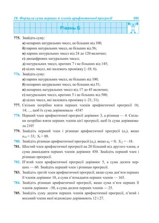 18. Формула суми перших n членів арифметичної прогресії 181
775. Знайдіть суму:
а) непарних натуральних чисел, не більших від 100;
б) парних натуральних чисел, не більших від 56;
в) парних натуральних чисел від 24 до 120 включно;
г) двоцифрових натуральних чисел;
д) натуральних чисел, кратних 7 і не більших від 145;
е) цілих чисел, які належать проміжку [–18; 6).
776. Знайдіть суму:
а) парних натуральних чисел, не більших від 100;
б) непарних натуральних чисел, не більших від 51;
в) непарних натуральних чисел від 17 до 45 включно;
г) натуральних чисел, кратних 5 і не більших від 500;
д) цілих чисел, які належать проміжку (–21; 31).
777. Скільки потрібно взяти перших членів арифметичної прогресії 16;
14; ..., щоб їх сума дорівнювала –434?
778. Перший член арифметичної прогресії дорівнює 3, а різниця — 4. Скіль-
ки потрібно взяти перших членів цієї прогресії, щоб їх сума дорівнюва-
ла 210?
779. Знайдіть перший член і різницю арифметичної прогресії (аn), якщо
a10 = 33; S8 = 88.
780. Знайдіть різницю арифметичної прогресії (аn), якщо a6 = 0; S12 = –18.
781. Шостий член арифметичної прогресії на 20 більший від другого члена, а
сума дванадцяти перших членів дорівнює 450. Знайдіть перший член і
різницю прогресії.
782. П’ятий член арифметичної прогресії дорівнює 5, а сума десяти пер-
ших — 60. Знайдіть перший член і різницю прогресії.
783. Знайдіть третій член арифметичної прогресії, якщо сума дев’яти перших
її членів дорівнює 18, а сума п’ятнадцяти перших членів — 165.
784. Знайдіть різницю арифметичної прогресії, якщо сума п’яти перших її
членів дорівнює –50, а сума десяти перших членів — 25.
785. Знайдіть суму десяти перших членів арифметичної прогресії, п’ятий і
восьмий члени якої відповідно дорівнюють 12 і 27.
 