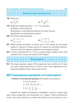 19. Геометрична прогресія та її властивості 183
798. Обчисліть:
а)
7 5
3
2 2
;
2



б)
20 19
9
3 5 3
.
9
 
799. Побудуйте графік функції у  2х2
+ 8х та вкажіть:
а) область значень функції;
б) проміжки, на яких функція набуває від’ємних значень;
в) проміжок, на якому функція зростає.
800. Розв’яжіть систему рівнянь:
а)
2 2
2 7;
2;
x y
x y
  

 
б) 2 2
2 1;
2 2 .
x y
x y xy
 

  
801. Фірма купила автомобіль за ціною, яка на 25% нижча від початкової
вартості, а продала за ціною, яка на 15% нижча від початкової вартості.
Скільки відсотків становить прибуток від витрачених коштів?
802. Скільки кілограмів 9%-го і 12%-го сплавів срібла потрібно взяти, щоб
одержати 50 кг сплаву, що містить 10,8% срібла?
803. Чи можна множину перших 100 натуральних чисел розбити на 25 груп
так, щоб у кожній групі було по 4 числа, одне з яких дорівнювало б се-
редньому арифметичному трьох інших чисел?
1. Поняття геометричної прогресії. Розглянемо послідовності:
2; 4; 8; 16; 32; 64; ...;
2; –4; 8; –16; 32; –64; ...;
9; 3; 1;
1
;
3
1
;
9
1
;
27
... .
Кожний член першої послідовності, починаючи із другого, можна одер-
жати, якщо попередній член помножити на 2. Друга і третя послідовності
мають таку саму особливість: кожний наступний член послідовності, почи-
 