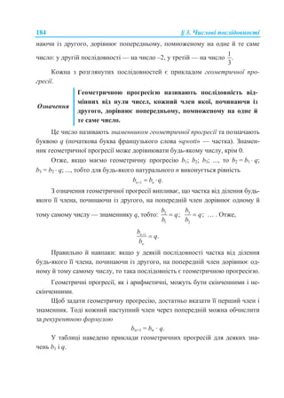 184 § 3. Числові послідовності
наючи із другого, дорівнює попередньому, помноженому на одне й те саме
число: у другій послідовності — на число –2, у третій — на число
1
.
3
Кожна з розглянутих послідовностей є прикладом геометричної про-
гресії.
Означення
Геометричною прогресією називають послідовність від-
мінних від нуля чисел, кожний член якої, починаючи із
другого, дорівнює попередньому, помноженому на одне й
те саме число.
Це число називають знаменником геометричної прогресії та позначають
буквою q (початкова буква французького слова «qwoti» — частка). Знамен-
ник геометричної прогресії може дорівнювати будь-якому числу, крім 0.
Отже, якщо маємо геометричну прогресію b1; b2; b3; ..., то b2 = b1  q;
b3 = b2  q; ..., тобто для будь-якого натурального n виконується рівність
1 .n nb b q  
З означення геометричної прогресії випливає, що частка від ділення будь-
якого її члена, починаючи із другого, на попередній член дорівнює одному й
тому самому числу — знаменнику q, тобто: 2
1
;
b
q
b
 3
2
;
b
q
b
 … . Отже,
1
.n
n
b
q
b


Правильно й навпаки: якщо у деякій послідовності частка від ділення
будь-якого її члена, починаючи із другого, на попередній член дорівнює од-
ному й тому самому числу, то така послідовність є геометричною прогресією.
Геометричні прогресії, як і арифметичні, можуть бути скінченними і не-
скінченними.
Щоб задати геометричну прогресію, достатньо вказати її перший член і
знаменник. Тоді кожний наступний член через попередній можна обчислити
за рекурентною формулою
bn+1 = bn · q.
У таблиці наведено приклади геометричних прогресій для деяких зна-
чень b1 і q.
 