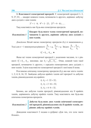 186 § 3. Числові послідовності
3. Властивості геометричної прогресії. У геометричній прогресії 1; 3;
9; 27; 81; ... квадрат кожного члена, починаючи із другого, дорівнює добутку
двох сусідніх з ним членів:
32
= 1 · 9; 92
= 3 · 27; 272
= 9 · 81; ... .
Таку властивість має будь-яка геометрична прогресія.
Властивість 1
Квадрат будь-якого члена геометричної прогресії, по-
чинаючи із другого, дорівнює добутку двох сусідніх з
ним членів.
Доведення. Нехай маємо геометричну прогресію (bn) зі знаменником q.
Тоді для n > 1 виконуються рівності:
1
,n
n
b
q
b 
 1
.n
n
b
q
b

 Звідси: 1
1
;n n
n n
b b
b b



2
1 1 .n n nb b b   ●
Якщо всі члени геометричної прогресії є додатними числами, то з рів-
ності 2
1 1n n nb b b   випливає, що 1 1n n nb b b   . Отже, кожний член такої
прогресії, починаючи із другого, є середнім геометричним двох сусідніх з
ним членів. З цією властивістю геометричної прогресії і пов’язана її назва.
Розглянемо скінченну геометричну прогресію (bn), яка має шість членів:
1; 2; 4; 8; 16; 32. Знайдемо добуток крайніх членів цієї прогресії та добутки
членів, рівновіддалених від крайніх:
1 6 1·32 32;b b  
2 5 2 ·16 32;b b  
3 4 4 ·8 32.b b  
Бачимо, що добутки членів прогресії, рівновіддалених від її крайніх
членів, дорівнюють добутку крайніх членів. Таку властивість має будь-яка
скінченна геометрична прогресія.
Властивість 2
Добуток будь-яких двох членів скінченної геометрич-
ної прогресії, рівновіддалених від її крайніх членів, до-
рівнює добутку крайніх членів.
Доведення властивості 2 подано в рубриці «Для тих, хто хоче знати
більше».
 