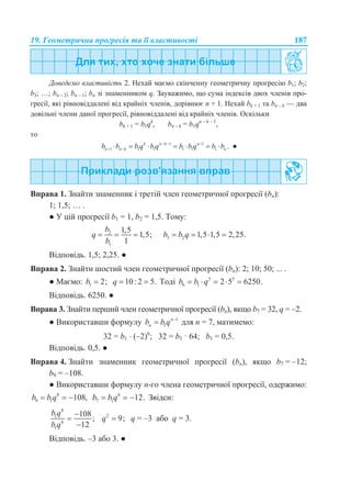 19. Геометрична прогресія та її властивості 187
Доведемо властивість 2. Нехай маємо скінченну геометричну прогресію b1; b2;
b3; …; bn – 2; bn – 1; bn зі знаменником q. Зауважимо, що сума індексів двох членів про-
гресії, які рівновіддалені від крайніх членів, дорівнює n + 1. Нехай bk + 1 та bn – k — два
довільні члени даної прогресії, рівновіддалені від крайніх членів. Оскільки
bk + 1 = b1qk
, bn – k = b1qn – k – 1
,
то
1 1
1 1 1 1 1 1 .k n k n
k n k nb b b q b q b b q b b  
        ●
Вправа 1. Знайти знаменник і третій член геометричної прогресії (bn):
1; 1,5; … .
● У цій прогресії b1 = 1, b2 = 1,5. Тому:
2
1
1,5
1,5;
1
b
q
b
   3 2 1,5 1,5 2,25.b b q   
Відповідь. 1,5; 2,25. ●
Вправа 2. Знайти шостий член геометричної прогресії (bn): 2; 10; 50; ... .
● Маємо: 1 2;b  10: 2 5.q   Тоді 5 5
6 1 2 5 6250.b b q    
Відповідь. 6250. ●
Вправа 3. Знайти перший член геометричної прогресії (bn), якщо b7 = 32, q = –2.
● Використавши формулу 1
1
n
nb b q 
 для n = 7, матимемо:
32 = b1  (–2)6
; 32 = b1 · 64; b1 = 0,5.
Відповідь. 0,5. ●
Вправа 4. Знайти знаменник геометричної прогресії (bn), якщо b7 = –12;
b9 = –108.
● Використавши формулу n-го члена геометричної прогресії, одержимо:
8
9 1 108,b b q   6
7 1 12.b b q   Звідси:
8
1
6
1
108
;
12
b q
b q



2
9;q  q = –3 або q = 3.
Відповідь. –3 або 3. ●
 