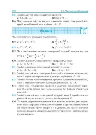 190 § 3. Числові послідовності
825. Знайдіть другий член геометричної прогресії:
а) 9; b2; 36; …; б) 0,7; b2; 70; … .
826. Чому дорівнює добуток шостого та восьмого членів геометричної про-
гресії, якщо її сьомий член дорівнює: –8; 1,8?
Чи є геометричною прогресією послідовність:
827. а) 5
2 ; 10
2 ; 15
2 ;
б)
5
;
2
2;
2 5
5
?
828. а) 12
3 ; 14
3 ; 16
3 ; б) 7; –14; 28 7 ?
829. Чи є послідовними членами геометричної прогресії значення tg для
кутів  =
6

;  =
4

;  =
3

?
830. Знайдіть перший член геометричної прогресії (bn), якщо:
а) b4 = 9; b6 = 81; б) b5 = –0,8; b7 = –0,2.
831. Знайдіть знаменник геометричної прогресії (bn), якщо:
а) b3 = –2; b5 = –50; б) b7 = 8; b9 = 0,5.
832. Знайдіть п’ятий член геометричної прогресії з від’ємним знаменником,
якщо її другий і четвертий члени відповідно дорівнюють –2 і –18.
833. Знайдіть сьомий член геометричної прогресії з додатним знаменником,
якщо її третій і п’ятий члени відповідно дорівнюють –32 і –8.
834. Третій член геометричної прогресії з додатним знаменником дорів-
нює 16, а сума перших двох членів дорівнює 12. Знайдіть п’ятий член
прогресії.
835. Знайдіть шостий член геометричної прогресії, якщо її другий член до-
рівнює –4, а сума першого і третього членів дорівнює 10.
836. У квадрат, сторона якого дорівнює 8 см, вписано інший квадрат, верши-
нами якого є середини сторін даного квадрата. У другий квадрат у такий
же спосіб вписано третій квадрат і т. д. Доведіть, що числові значення
площ цих квадратів утворюють геометричну прогресію і знайдіть площу
п’ятого квадрата.
 