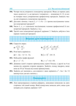 192 § 3. Числові послідовності
846. Чотири числа утворюють геометричну прогресію. Якщо до перших двох
чисел додати по 1, а до третього і четвертого — відповідно 4 і 13, то но-
ва четвірка чисел утворюватиме арифметичну прогресію. Знайдіть чис-
ла, які утворюють геометричну прогресію.
847. Для яких значень х числа 2, х + 1 і 4х – 2 є трьома послідовними члена-
ми геометричної прогресії?
848. Числа 1, x, y є одночасно послідовними членами арифметичної й гео-
метричної прогресій. Знайдіть x та y.
849. Третій член геометричної прогресії дорівнює 2. Знайдіть добуток п’яти
перших членів цієї прогресії.
850. Спростіть вираз:
а)
3 2 3
7
4
;
2
x y c c
y yx
 б)
3 3 2 2
2 2 2
: .
( )
a b a ab b
m n m n
  
 
851. Розв’яжіть нерівність:
а) 1 – 2(x – 1) < 6 – 5x; б)  2
3 64 0.x   
852. Побудуйте графік функції:
а) 2
5;y x  б) 2
6 10.y x x  
853. Довжина однієї сторони прямокутника утричі більша, а другої на 4 см
менша від довжини сторони квадрата. Знайдіть площу квадрата, якщо
вона на 10 см2
більша від площі прямокутника.
854. Знайдіть усі значення a, для кожного з яких нерівність x2
– 2ax + 4a > 0
виконується для всіх значень x.
855. Леся пронумерувала сторінки реферату, записавши помилково на двох
сторінках той самий номер. Який номер вона записала двічі, якщо сума
номерів усіх сторінок дорівнює 125?
 