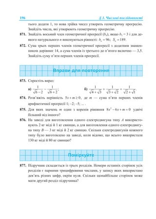 196 § 3. Числові послідовності
тього додати 1, то нова трійка чисел утворить геометричну прогресію.
Знайдіть числа, які утворюють геометричну прогресію.
871. Знайдіть восьмий член геометричної прогресії (bn), якщо b1 = 3 і для де-
якого натурального n виконуються рівності: 96;nb  189.nS 
872. Сума трьох перших членів геометричної прогресії з додатним знамен-
ником дорівнює 14, а сума членів із третього до п’ятого включно — 3,5.
Знайдіть суму п’яти перших членів прогресії.
873. Спростіть вираз:
а)
1 1
;
6 2 6 2

 
б)
1 1 1
.
4 3 3 2 2 1
 
  
874. Розв’яжіть нерівність 5 0,x m  де m — сума п’яти перших членів
арифметичної прогресії 1; –2; –5; ... .
875. Для яких значень m один з коренів рівняння 2
8 6 0x x m   удвічі
більший від іншого?
876. На заводі для виготовлення одного електродвигуна типу A використо-
вують 2 кг міді й 1 кг свинцю, а для виготовлення одного електродвигу-
на типу B — 3 кг міді й 2 кг свинцю. Скільки електродвигунів кожного
типу було виготовлено на заводі, коли відомо, що всього використали
130 кг міді й 80 кг свинцю?
877. Підручник складається із трьох розділів. Номери останніх сторінок усіх
розділів є парними трицифровими числами, у запису яких використано
дев’ять різних цифр, окрім нуля. Скільки щонайбільше сторінок може
мати другий розділ підручника?
 
