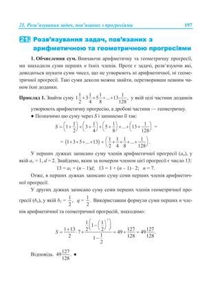 21. Розв’язування задач, пов’язаних з прогресіями 197
1. Обчислення сум. Вивчаючи арифметичну та геометричну прогресії,
ми знаходили суми перших n їхніх членів. Проте є задачі, розв’язуючи які,
доводиться шукати суми чисел, що не утворюють ні арифметичної, ні геоме-
тричної прогресії. Такі суми деколи можна знайти, перетворивши певним чи-
ном їхні доданки.
Приклад 1. Знайти суму
1 1 1 1
1 3 5 ... 13 ,
2 4 8 128
    у якій цілі частини доданків
утворюють арифметичну прогресію, а дробові частини — геометричну.
● Позначимо цю суму через S і запишемо її так:
1 1 1 1
1 3 5 ... 13
2 4 8 128
S                
       
=
=   1 1 1 1
1 3 5 ... 13 ... .
2 4 8 128
         
 
У перших дужках записано суму членів арифметичної прогресії (an), у
якій а1 = 1, d = 2. Знайдемо, яким за номером членом цієї прогресії є число 13:
13 = а1 + (n – 1)d; 13 = 1 + (n – 1)  2; n = 7.
Отже, в перших дужках записано суму семи перших членів арифметич-
ної прогресії.
У других дужках записано суму семи перших членів геометричної про-
гресії (bn), у якій b1 =
1
,
2
q =
1
.
2
Використавши формули суми перших n чле-
нів арифметичної та геометричної прогресій, знаходимо:
7
1 1
1
1 13 2 2 127 127
7 49 49 .
12 128 1281
2
S
     
     

Відповідь.
127
49 .
128
●
 