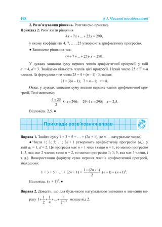 198 § 3. Числові послідовності
2. Розв’язування рівнянь. Розглянемо приклад.
Приклад 2. Розв’язати рівняння
4 7 ... 25 290,x x x   
у якому коефіцієнти 4, 7, … , 25 утворюють арифметичну прогресію.
● Запишемо рівняння так:
(4 7 ... 25) 290.x    
У дужках записано суму перших членів арифметичної прогресії, у якій
а1 = 4, d = 3. Знайдемо кількість членів цієї прогресії. Нехай число 25 є її n-м
членом. За формулою n-го члена 25 = 4 + (n – 1)  3, звідки:
21 = 3(n – 1); 7 = n – 1; n = 8.
Отже, у дужках записано суму восьми перших членів арифметичної про-
гресії. Тоді матимемо:
4 25
8 290;
2
x

   29 4 290;x  х = 2,5.
Відповідь. 2,5. ●
Вправа 1. Знайти суму 1 + 3 + 5 + … + (2n + 1), де n — натуральне число.
● Числа 1; 3; 5; …; 2n + 1 утворюють арифметичну прогресію (an), у
якій а1 = 1, d = 2. Ця прогресія має n + 1 член (якщо n = 1, то маємо прогресію
1; 3, яка має 2 члени; якщо n = 2, то маємо прогресію 1; 3; 5, яка має 3 члени, і
т. д.). Використавши формулу суми перших членів арифметичної прогресії,
знаходимо:
1 + 3 + 5 + … + (2n + 1) = 21 (2 1)
( 1) ( 1) .
2
n
n n
 
   
Відповідь. (n + 1)2
. ●
Вправа 2. Довести, що для будь-якого натурального значення n значення ви-
разу 1
1 1 1
1 ...
2 4 2n 
    менше від 2.
 