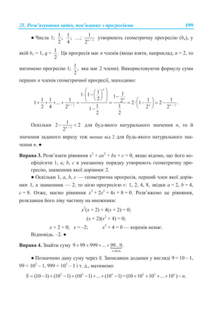 21. Розв’язування задач, пов’язаних з прогресіями 199
● Числа 1;
1
;
2
1
;
4
…; 1
1
2n 
утворюють геометричну прогресію (bn), у
якій b1 = 1, q =
1
.
2
Ця прогресія має n членів (якщо взяти, наприклад, n = 2, то
матимемо прогресію 1;
1
,
2
яка має 2 члени). Використовуючи формулу суми
перших n членів геометричної прогресії, знаходимо:
1 1
1 11 1 121 1 1 1 121 ... 2 1 2 .
1 12 4 2 2 21
2 2
n
n
n n n 
                     
 
Оскільки 1
1
2 2
2n 
  для буд-якого натурального значення n, то й
значення заданого виразу теж менше від 2 для будь-якого натурального зна-
чення n. ●
Вправа 3. Розв’язати рівняння x3
+ ax2
+ bx + c = 0, якщо відомо, що його ко-
ефіцієнти 1, a, b, c в указаному порядку утворюють геометричну про-
гресію, знаменник якої дорівнює 2.
● Оскільки 1, a, b, c — геометрична прогресія, перший член якої дорів-
нює 1, а знаменник — 2, то цією прогресією є: 1, 2, 4, 8, звідки а = 2, b = 4,
с = 8. Отже, маємо рівняння x3
+ 2x2
+ 4x + 8 = 0. Розв’яжемо це рівняння,
розклавши його ліву частину на множники:
х2
(х + 2) + 4(х + 2) = 0;
(х + 2)(х2
+ 4) = 0;
х + 2 = 0; х = –2; х2
+ 4 = 0 — коренів немає.
Відповідь. –2. ●
Вправа 4. Знайти суму 
разів
9 99 999 ... 99...9.
n
   
● Позначимо дану суму через S. Записавши доданки у вигляді 9 = 10 – 1,
99 = 102
– 1, 999 = 103
– 1 і т. д., матимемо:
2 3
(10 1) (10 1) (10 1) ... (10 1)n
S          = 2 3
(10 10 10 ... 10 ) .n
n    
 