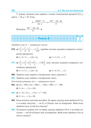 200 § 3. Числові послідовності
У дужках записана сума перших n членів геометричної прогресії (bn), у
якій b1 = 10, q = 10. Тому:
1
10(10 1) 10 10 9
.
10 1 9
n n
n
S n

  
  

Відповідь.
1
10 10 9
.
9
n
n
 
●
Знайдіть суму (n — натуральне число):
878. а)
1 1 1 1
1 1 1 ... 1
2 4 8 512
    (дробові частини доданків утворюють геомет-
ричну прогресію);
б) 1 4 7 ... (3 1);n     в) 1 3 9 ... 3 .n
   
879. а)
1 1 1 1 1
1 2 4 8 ... 128
2 2 2 2 2
     (цілі частини доданків утворюють гео-
метричну прогресію);
б) 1 3 5 ... (2 1);n     в) 2 4 8 ... 2 .n
   
880. Знайдіть суму перших n натуральних чисел, кратних 5.
881. Знайдіть суму перших n натуральних чисел.
Розв’яжіть рівняння, де х — натуральне число:
882. а) 2
(2 100) (4 100) ... (18 100) 100;x x x x       
б) 3 6 ... 3 165.x   
883. а) 2
3 5 ... 21 120;x x x x x     
б) 2 4 ... 2 90.x   
884. Куля котиться похилим жолобом. За першу секунду вона пройшла 0,2 м,
а за кожну наступну — на 0,1 м більше, ніж за попередню. Який шлях
пройшла куля за дев’яту секунду?
885. За вільного падіння тіло за першу секунду пройшло 4,9 м, а за кожну на-
ступну — на 9,8 м більше, ніж за попередню. Який шлях пройшло тіло за
шосту секунду?
 