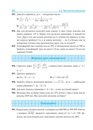 202 § 3. Числові послідовності
893. Доведіть нерівність, де n — натуральне число:
а)
1 1 1
... 1;
1 3 3 5 (2 1)(2 1)n n
   
   
б)
1 1 1 2 1
... .
21 3 3 5 2 1 2 1
n
n n

   
    
894. Два тіла рухаються назустріч одне одному із двох точок, відстань між
якими дорівнює 127 м. Перше тіло рухається рівномірно зі швидкістю
5 м/с. Друге тіло, яке почало рухатися на 3 с пізніше від першого, за пер-
шу секунду пройшло 5 м, а за кожну наступну — на 2 м більше, ніж за
попередню. Скільки часу рухатиметься друге тіло до зустрічі?
895. Атмосферний тиск зменшується на 10% зі збільшенням висоти на 700 м.
Знайдіть атмосферний тиск на висоті 2,8 км, якщо на висоті 5,6 км він
дорівнює 50 кПа.
896. Спростіть вираз
2 2 3 3
1 1
·
a b a b
a b a b
 
 

 
і знайдіть його значення, якщо а = 2–1
,
b = 3–1
.
897. Доведіть нерівність:
а) 2 2
(2 1) 1;a a   б) 4 2
16 8 .a b a b 
898. Знайдіть область визначення функції ,y x m  де m — найбільший
корінь рівняння х2
 4х – 12 = 0.
899. Для яких значень a рівняння х  6 = 3(х – а) має від’ємний корінь?
900. Вкладник вніс до банку певну суму під 15% річних і через 2 роки мав на
рахунку 2645 грн. Яку суму вніс вкладник до банку?
901. Надруковано мільйон квитків з номерами від 000 000 до 999 999. Квиток
з номером abcdef вважають «щасливим», якщо af + be + cd = 100. До-
ведіть, що сума номерів усіх «щасливих» квитків ділиться на 1001.
 
