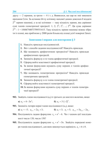 204 § 3. Числові послідовності
другу — 2 зернини, за третю — 4 і т. д. Виявилося, що цар не зміг виконати
прохання Сети. За останню 64-ту клітинку шахової дошки довелося б віддати
263
зернин пшениці, а за всі клітинки — таку кількість зернин, яка дорівнює
сумі членів геометричної прогресії: 1; 2; 22
; 23
; ...; 263
. Ця сума дорівнює
264
– 1 = 18446744073709551615. Таку кількість зернин пшениці можна зібра-
ти із площі, яка приблизно у 2000 разів більша від площі усієї поверхні Землі.
Запитання і вправи для повторення § 3
1. Наведіть приклади послідовностей.
2. Які є способи задання послідовностей? Наведіть приклади.
3. Що називають арифметичною прогресією? Наведіть приклади
арифметичних прогресій.
4. Запишіть формулу n-го члена арифметичної прогресії.
5. Сформулюйте властивості арифметичної прогресії.
6. За якими формулами шукають суму перших n членів арифме-
тичної прогресії?
7. Що називають геометричною прогресією? Наведіть приклади
геометричних прогресій.
8. Запишіть формулу n-го члена геометричної прогресії.
9. Сформулюйте властивості геометричної прогресії.
10. За якими формулами шукають суму перших n членів геометри-
чної прогресії?
902. Знайдіть члени послідовності (аn) із третього до шостого включно, якщо:
а) 2
4 3 ;na n  б)  3 2 .
n
na   
903. Запишіть чотири перші члени послідовності (an), якщо:
а) 1 5;a   1 2 3;n na a   б) 1 3;a  2 5;a  2 15 2 .n n na a a  
904. Послідовність задано формулою 2
6.nx n  Чи є членом цієї послідов-
ності число 138; число 150?
905. Послідовність задано формулою 2
5 .na n n  Знайдіть порядкові номе-
ри членів послідовності, для яких виконується нерівність 6 0.na  
 
