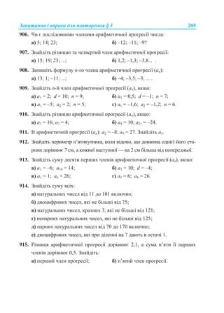 Запитання і вправи для повторення § 3 205
906. Чи є послідовними членами арифметичної прогресії числа:
а) 5; 14; 23; б) –12; –11; –9?
907. Знайдіть різницю та четвертий член арифметичної прогресії:
а) 15; 19; 23; ...; б) 1,2; –1,3; –3,8... .
908. Запишіть формулу n-го члена арифметичної прогресії (an):
а) 13; 1; –11; ...; б) –4; –3,5; –3; ... .
909. Знайдіть n-й член арифметичної прогресії (an), якщо:
а) a1 = 2; d = 10; n = 9; б) a1 = 0,5; d = –1; n = 7;
в) a1 = –5; a2 = 2; n = 5; г) a1 = –1,6; a2 = –1,2; n = 6.
910. Знайдіть різницю арифметичної прогресії (an), якщо:
а) a3 = 16; a7 = 4; б) a4 = 10; a21 = –24.
911. В арифметичній прогресії (аn): а2 = –8; а9 = 27. Знайдіть а5.
912. Знайдіть периметр п’ятикутника, коли відомо, що довжина однієї його сто-
рони дорівнює 7 см, а кожної наступної — на 2 см більша від попередньої.
913. Знайдіть суму десяти перших членів арифметичної прогресії (an), якщо:
а) a1 = –6; a10 = 14; б) a1 = 10; d = –4;
в) a1 = 1; a6 = 26; г) a3 = 6; a8 = 26.
914. Знайдіть суму всіх:
а) натуральних чисел від 11 до 101 включно;
б) двоцифрових чисел, які не більші від 75;
в) натуральних чисел, кратних 3, які не більші від 121;
г) непарних натуральних чисел, які не більші від 125;
д) парних натуральних чисел від 70 до 170 включно;
е) двоцифрових чисел, які при діленні на 7 дають в остачі 1.
915. Різниця арифметичної прогресії дорівнює 2,1, а сума п’яти її перших
членів дорівнює 0,5. Знайдіть:
а) перший член прогресії; б) п’ятий член прогресії.
 