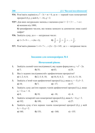208 § 3. Числові послідовності
934. Розв’яжіть нерівність х2
– 3х + m > 0, де m — перший член геометричної
прогресії (bn), у якій b3 = –16, q = 2.
935*. Для яких натуральних значень n значення суми 1 + 2 + 3 + … + n є:
а) меншим від 1000;
б) трицифровим числом, яке можна записати за допомогою лише однієї
цифри?
936. Знайдіть суму, де n — натуральне число:
а) 1 5 9 ... (4 1);n     б) 1 2 3
1 1 1 1
... .
2 2 2 2n
   
937. Розв’яжіть рівняння 1 4 7 ... (3 2) 145,x      де х — натуральне число.
Завдання для самоперевірки № 4
Початковий рівень
1. Знайдіть сьомий член послідовності, яку задано формулою аn = n2
– 2n.
а) 7; б) 35; в) 63; г) 24.
2. Яка із заданих послідовностей є арифметичною прогресією?
а) 1; 2; 4; 8; б) 2; 5; 8; 10; в) 16; 8; 4; 2; г) 1; 6; 11; 16.
3. Знайдіть п’ятий член арифметичної прогресії (an), якщо а1 = –5; d = 3.
а) 10; б) 7; в) –17; г) 17.
4. Знайдіть суму дев’яти перших членів арифметичної прогресії (an), якщо
а1 = 2; а9 = –6.
а) 4; б) 18; в) –18; г) –4.
5. Знайдіть четвертий член геометричної прогресії (bn), якщо b1 = 4; q = 3.
а) 192; б) 108; в) 314; г) 27.
6. Знайдіть суму п’яти перших членів геометричної прогресії (bn), у якій
b1 = –5; q = 2.
а) 160; б) 155; в) –160; г) –155.
 