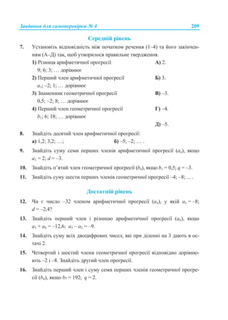Завдання для самоперевірки № 4 209
Середній рівень
7. Установіть відповідність між початком речення (1–4) та його закінчен-
ням (А–Д) так, щоб утворилося правильне твердження.
1) Різниця арифметичної прогресії А) 2.
9; 6; 3; … дорівнює
2) Перший член арифметичної прогресії Б) 3.
а1; –2; 1; … дорівнює
3) Знаменник геометричної прогресії В) –3.
0,5; –2; 8; … дорівнює
4) Перший член геометричної прогресії Г) –4.
b1; 6; 18; … дорівнює
Д) –5.
8. Знайдіть десятий член арифметичної прогресії:
а) 1,2; 3,2; …; б) –5; –2; … .
9. Знайдіть суму семи перших членів арифметичної прогресії (an), якщо
а1 = 2; d = –3.
10. Знайдіть п’ятий член геометричної прогресії (bn), якщо b1 = 0,5; q = –3.
11. Знайдіть суму шести перших членів геометричної прогресії –4; –8; ... .
Достатній рівень
12. Чи є число –32 членом арифметичної прогресії (an), у якій а1 = –8;
d = –2,4?
13. Знайдіть перший член і різницю арифметичної прогресії (an), якщо
а1 + а6 = –12,6; а5 – а2 = –9.
14. Знайдіть суму всіх двоцифрових чисел, які при діленні на 3 дають в ос-
тачі 2.
15. Четвертий і шостий члени геометричної прогресії відповідно дорівню-
ють –2 і –8. Знайдіть другий член прогресії.
16. Знайдіть перший член і суму семи перших членів геометричної прогре-
сії (bn), якщо b7 = 192; q = 2.
 