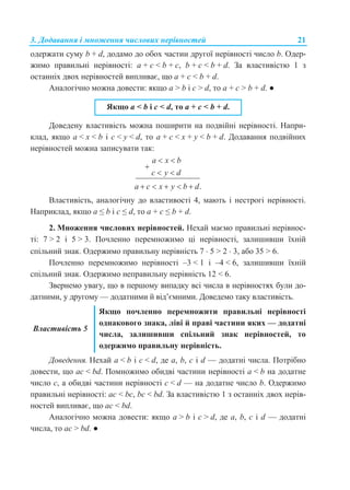 3. Додавання і множення числових нерівностей 21
одержати суму b + d, додамо до обох частин другої нерівності число b. Одер-
жимо правильні нерівності: a + c < b + c, b + c < b + d. За властивістю 1 з
останніх двох нерівностей випливає, що a + c < b + d.
Аналогічно можна довести: якщо a > b і c > d, то a + c > b + d. ●
Якщо a < b і с < d, то a + c < b + d.
Доведену властивість можна поширити на подвійні нерівності. Напри-
клад, якщо a < х < b і c < y < d, то a + c < x + y < b + d. Додавання подвійних
нерівностей можна записувати так:
.
a x b
c y d
a c x y b d
 

 
    
Властивість, аналогічну до властивості 4, мають і нестрогі нерівності.
Наприклад, якщо a ≤ b і с ≤ d, то a + с ≤ b + d.
2. Множення числових нерівностей. Нехай маємо правильні нерівнос-
ті: 7 > 2 і 5 > 3. Почленно перемножимо ці нерівності, залишивши їхній
спільний знак. Одержимо правильну нерівність 7  5 > 2  3, або 35 > 6.
Почленно перемножимо нерівності –3 < 1 і –4 < 6, залишивши їхній
спільний знак. Одержимо неправильну нерівність 12 < 6.
Звернемо увагу, що в першому випадку всі числа в нерівностях були до-
датними, у другому — додатними й від’ємними. Доведемо таку властивість.
Властивість 5
Якщо почленно перемножити правильні нерівності
однакового знака, ліві й праві частини яких — додатні
числа, залишивши спільний знак нерівностей, то
одержимо правильну нерівність.
Доведення. Нехай a < b і c < d, де a, b, c і d — додатні числа. Потрібно
довести, що ac < bd. Помножимо обидві частини нерівності a < b на додатне
число c, а обидві частини нерівності c < d — на додатне число b. Одержимо
правильні нерівності: ac < bc, bc < bd. За властивістю 1 з останніх двох нерів-
ностей випливає, що ac < bd.
Аналогічно можна довести: якщо a > b і c > d, де a, b, c і d — додатні
числа, то ac > bd. ●
 