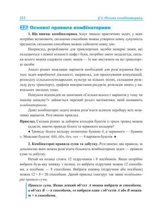 212 § 4. Основи комбінаторики
1. Що вивчає комбінаторика. Існує чимало практичних задач, у яких
потрібно встановити, скількома способами можна утворити певну сукупність
предметів, скількома способами можна здійснити певну дію.
Наприклад, розробляючи для транспортних засобів номерні знаки, які
складаються з певної кількості цифр і букв, потрібно знати заздалегідь, скіль-
ки всього можна одержати таких знаків — їх має вистачити на всі транспорт-
ні засоби.
Аналіз різних можливих варіантів необхідний для розв’язування бага-
тьох задач виробничої діяльності, наприклад, для проектування комунікацій,
розподілу сільськогосподарських культур на кількох полях, складання розк-
ладу руху транспорту, графіків використання ресурсів, розкладів занять у на-
вчальних закладах тощо.
Пошуком відповідей на запитання «Скільки всього є варіантів у тому чи
іншому випадку?» займається окремий розділ математики, який називають
комбінаторикою.
Деякі комбінаторні задачі можна розв’язати шляхом перебору всіх мож-
ливих варіантів. Розглянемо приклад.
Приклад. Скільки різних за добором кольорів букетів із трьох троянд можна
скласти, маючи троянди білого та червоного кольорів?
● Троянду білого кольору позначимо буквою б, а червоного — буквою
ч. Можливі букети: ббб, ббч, бчч, ччч — 4 варіанти букетів. ●
2. Комбінаторні правила суми та добутку. Розглянемо два правила, за
допомогою яких можна розв’язати більшість комбінаторних задач — правила
суми та добутку.
Нехай на полиці стоять 12 підручників і 8 посібників. Якщо потрібно
вибрати будь-яку книжку з полиці, то вибрати підручник можна 12 способа-
ми, а посібник — 8 способами. Вибрати книжку (підручник або посібник)
можна 12 + 8 = 20 способами. Даний приклад ілюструє так зване комбінато-
рне правило суми.
Правило суми. Якщо деякий об’єкт А можна вибрати m способами,
а об’єкт В — n способами, то вибрати один з об’єктів А або В можна
m + n способами.
 