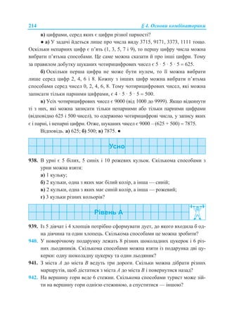 214 § 4. Основи комбінаторики
в) цифрами, серед яких є цифри різної парності?
● а) У задачі йдеться лише про числа виду 3715, 9171, 3373, 1111 тощо.
Оскільки непарних цифр є п’ять (1, 3, 5, 7 і 9), то першу цифру числа можна
вибрати п’ятьма способами. Це саме можна сказати й про інші цифри. Тому
за правилом добутку шуканих чотирицифрових чисел є 5 · 5 · 5 · 5  625.
б) Оскільки перша цифра не може бути нулем, то її можна вибрати
лише серед цифр 2, 4, 6 і 8. Кожну з інших цифр можна вибрати п’ятьма
способами серед чисел 0, 2, 4, 6, 8. Тому чотирицифрових чисел, які можна
записати тільки парними цифрами, є 4 · 5 · 5 · 5  500.
в) Усіх чотирицифрових чисел є 9000 (від 1000 до 9999). Якщо відкинути
ті з них, які можна записати тільки непарними або тільки парними цифрами
(відповідно 625 і 500 чисел), то одержимо чотирицифрові числа, у запису яких
є і парні, і непарні цифри. Отже, шуканих чисел є 9000 – (625 + 500)  7875.
Відповідь. а) 625; б) 500; в) 7875. ●
938. В урні є 5 білих, 5 синіх і 10 рожевих кульок. Скількома способами з
урни можна взяти:
а) 1 кульку;
б) 2 кульки, одна з яких має білий колір, а інша — синій;
в) 2 кульки, одна з яких має синій колір, а інша — рожевий;
г) 3 кульки різних кольорів?
939. Із 5 дівчат і 4 хлопців потрібно сформувати дует, до якого входила б од-
на дівчина та один хлопець. Скількома способами це можна зробити?
940. У новорічному подарунку лежать 8 різних шоколадних цукерок і 6 різ-
них льодяників. Скількома способами можна взяти із подарунка дві цу-
керки: одну шоколадну цукерку та один льодяник?
941. З міста А до міста В ведуть три дороги. Скільки можна дібрати різних
маршрутів, щоб дістатися з міста А до міста В і повернутися назад?
942. На вершину гори веде 6 стежин. Скількома способами турист може зій-
ти на вершину гори однією стежиною, а спуститися — іншою?
 