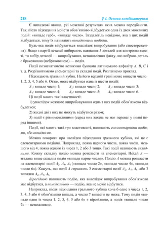 218 § 4. Основи комбінаторики
Є випадкові явища, усі можливі результати яких можна передбачити.
Так, після підкидання монети обов’язково відбудеться одна із двох можливих
подій: «випаде герб», «випаде число». Заздалегідь невідомо, яка з цих подій
відбудеться, тому їх називають випадковими подіями.
Будь-яка подія відбувається внаслідок випробування (або спостережен-
ня). Якщо з партії деталей вибирають навмання 5 деталей для контролю якос-
ті, то вибір деталей — випробування, встановлення факту, що вибрана деталь
є бракованою (небракованою) — подія.
Події позначатимемо великими буквами латинського алфавіту А, В, С і
т. д. Розрізнятимемо елементарні та складні події. Розглянемо приклад.
Підкидають гральний кубик. На його верхній грані може випасти число
1, 2, 3, 4, 5 або 6. Отже, може відбутися одна із шести подій:
А1: випаде число 1; А2: випаде число 2; А3: випаде число 3;
А4: випаде число 4; А5: випаде число 5; А6: випаде число 6.
Ці події мають такі властивості:
1) унаслідок кожного випробовування одна з цих подій обов’язково від-
будеться;
2) жодні дві з них не можуть відбутися разом;
3) події є рівноможливими (серед них жодна не має переваг у появі пе-
ред іншими).
Події, які мають такі три властивості, називають елементарними подія-
ми, або випадками.
Можна говорити про наслідки підкидання грального кубика, які не є
елементарними подіями. Наприклад, поява парного числа, поява числа, мен-
шого від 4, поява одного із чисел 1, 2 або 3 тощо. Такі події називають склад-
ними. Кожну складну подію можна розкласти на елементарні. Нехай А —
згадана вище складна подія «випаде парне число». Подію А можна розкласти
на елементарні події А2, А4, А6 («випаде число 2», «випаде число 4», «випаде
число 6»). Кажуть, що події А сприяють 3 елементарні події А2, А4, А6 або 3
випадки А2, А4, А6.
Вірогідною називають подію, яка внаслідок випробування обов’язково
має відбутися, а неможливою — подію, яка не може відбутися.
Наприклад, після підкидання грального кубика хоча б одне з чисел 1, 2,
3, 4, 5 або 6 обов’язково випаде, а число 7 випасти не може. Тому подія «ви-
паде одне із чисел 1, 2, 3, 4, 5 або 6» є вірогідною, а подія «випаде число
7» — неможливою.
 