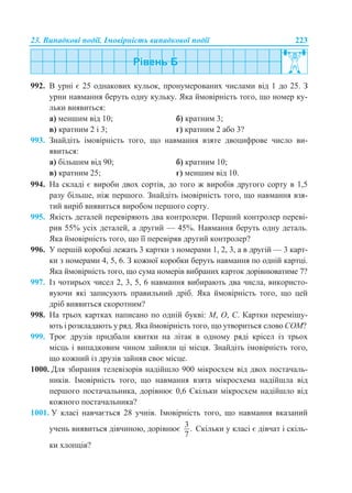23. Випадкові події. Імовірність випадкової події 223
992. В урні є 25 однакових кульок, пронумерованих числами від 1 до 25. З
урни навмання беруть одну кульку. Яка ймовірність того, що номер ку-
льки виявиться:
а) меншим від 10; б) кратним 3;
в) кратним 2 і 3; г) кратним 2 або 3?
993. Знайдіть імовірність того, що навмання взяте двоцифрове число ви-
явиться:
а) більшим від 90; б) кратним 10;
в) кратним 25; г) меншим від 10.
994. На складі є вироби двох сортів, до того ж виробів другого сорту в 1,5
разу більше, ніж першого. Знайдіть імовірність того, що навмання взя-
тий виріб виявиться виробом першого сорту.
995. Якість деталей перевіряють два контролери. Перший контролер переві-
рив 55% усіх деталей, а другий — 45%. Навмання беруть одну деталь.
Яка ймовірність того, що її перевіряв другий контролер?
996. У першій коробці лежать 3 картки з номерами 1, 2, 3, а в другій — 3 карт-
ки з номерами 4, 5, 6. З кожної коробки беруть навмання по одній картці.
Яка ймовірність того, що сума номерів вибраних карток дорівнюватиме 7?
997. Із чотирьох чисел 2, 3, 5, 6 навмання вибирають два числа, використо-
вуючи які записують правильний дріб. Яка ймовірність того, що цей
дріб виявиться скоротним?
998. На трьох картках написано по одній букві: М, О, С. Картки перемішу-
ють і розкладають у ряд. Яка ймовірність того, що утвориться слово СОМ?
999. Троє друзів придбали квитки на літак в одному ряді крісел із трьох
місць і випадковим чином зайняли ці місця. Знайдіть імовірність того,
що кожний із друзів зайняв своє місце.
1000. Для збирання телевізорів надійшло 900 мікросхем від двох постачаль-
ників. Імовірність того, що навмання взята мікросхема надійшла від
першого постачальника, дорівнює 0,6 Скільки мікросхем надійшло від
кожного постачальника?
1001. У класі навчається 28 учнів. Імовірність того, що навмання вказаний
учень виявиться дівчиною, дорівнює
3.
7
Скільки у класі є дівчат і скіль-
ки хлопців?
 