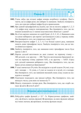 224 § 4. Основи комбінаторики
1002. Учень забув три останні цифри номера потрібного телефону. Пам’я-
таючи, що ці цифри різні, він набирає їх навмання. Знайдіть імовірність
того, що один раз набрані цифри будуть правильними.
1003. Про деякий трицифровий код відомо, що: він не містить цифри 0, 1, 2, 3
і 4; цифри коду можуть повторюватися. Яка ймовірність того, що на-
вмання названий код із такими властивостями збіжиться з даним?
1004. На п’яти картках написано по одній букві: Д, Е, С, Н, А. Навмання одна
за одною вибирають три картки і розташовують в ряд у порядку появи.
Яка ймовірність того, що утвориться слово САД?
1005. Використовуючи цифри 1, 2, 3, 4, 5 не більше одного разу, навмання
пишуть деяке трицифрове число. Знайдіть імовірність того, що це чис-
ло виявиться парним.
1006. Знайдіть імовірність того, що навмання взяте трицифрове число буде
кратне 2 або 5.
1007. Партію деталей виготовили на двох станках: на першому станку —
300 деталей, а на другому — 200. Частота виготовлення бракованої де-
талі на першому станку дорівнює 0,02, а на другому — 0,025. Серед
усіх деталей навмання вибирають одну. Яка ймовірність того, що ви-
брана деталь виявиться бракованою?
1008. У класі навчається 29 учнів. На екскурсію в музей ходили 24 учні, в му-
зей і зоопарк — 16 учнів, а 2 учні не ходили ні в музей, ні в зоопарк.
Яка ймовірність того, що навмання вказаний учень класу ходив на екс-
курсію в зоопарк?
1009. Одночасно підкидають два гральні кубики. Яка ймовірність того, що
випадуть числа, сума яких не менша від 7?
1010. Монету підкидають чотири рази. Яка ймовірність того, що «герб» ви-
паде: а) двічі; б) хоча б двічі?
1011. Побудуйте графік функції y = 2x2
– 3x. Користуючись графіком, знай-
діть: а) область значень функції; б) проміжки, на яких функція набуває
від’ємних значень; в) проміжок, на якому функція спадає.
 