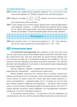 24. Статистичні дані 225
1012. П’ятий член арифметичної прогресії дорівнює 10, а сума семи її пер-
ших членів дорівнює 42. Знайдіть перший член і різницю прогресії.
1013. Доведіть, що вираз
2
2
c b c c bc
b b c b bc
 
 
 
набуває того самого значення для
всіх допустимих значень змінних.
1014. У двох мішках було по 60 кг цукру. Цукор одного мішка розфасували у
малі упаковки, а іншого — у великі. Кожна мала упаковка містить цукру
на 2 кг менше, ніж кожна велика, тому малих упаковок знадобилося на 8
більше, ніж великих. Скільки кілограмів цукру містить мала упаковка?
1015. Для додатних чисел a і b виконується рівність a2
– 4b2
= 3ab. Доведіть,
що для цих чисел виконується також рівність 4a2
+ 4b2
= 17ab.
24. Статистичні дані
1. Статистичні спостереження. Ви, очевидно, не раз чули дані стану
погоди, курсу валют, результатів виборів, різних соціальних опитувань тощо.
Це статистичні дані. Такі дані дозволяють не тільки охопити картину пев-
ного питання на даний час, а й планувати необхідні дії на майбутнє. Так, ста-
тистичні дані про зайнятість населення дозволяють визначити, яку кількість
фахівців і якої кваліфікації слід готувати, у якому регіоні варто споруджувати
те чи інше підприємство тощо.
Методи збирання, обробки, інтерпретації різноманітних даних вивчає
окремий розділ математики — математична статистика.
Нехай потрібно дослідити сім’ї певного міста за деякою ознакою (на-
приклад, розподілити сім’ї за кількістю дітей, величиною місячного матеріа-
льного доходу на одного члена сім’ї тощо). Для цього можна провести су-
цільне спостереження — відвідати кожну сім’ю і з’ясувати усе, що нас ціка-
вить. Можна провести вибіркове спостереження — дослідити лише частину
сімей і за результатами дослідження зробити висновок про всі сім’ї міста. У
такому випадку сукупність сімей, відібраних для спостереження, називають
вибірковою сукупністю, або просто вибіркою.
У загальному випадку вибірка — це сукупність об’єктів, відібраних для
спостереження. Для того, щоб за даними вибірки можна було судити про вла-
 