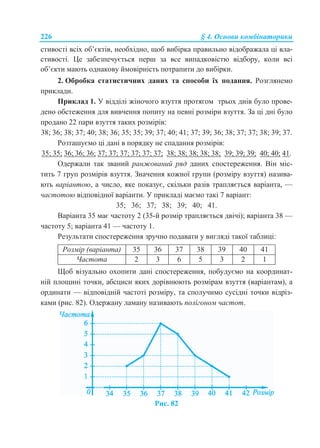 226 § 4. Основи комбінаторики
стивості всіх об’єктів, необхідно, щоб вибірка правильно відображала ці вла-
стивості. Це забезпечується перш за все випадковістю відбору, коли всі
об’єкти мають однакову ймовірність потрапити до вибірки.
2. Обробка статистичних даних та способи їх подання. Розглянемо
приклади.
Приклад 1. У відділі жіночого взуття протягом трьох днів було прове-
дено обстеження для вивчення попиту на певні розміри взуття. За ці дні було
продано 22 пари взуття таких розмірів:
38; 36; 38; 37; 40; 38; 36; 35; 35; 39; 37; 40; 41; 37; 39; 36; 38; 37; 37; 38; 39; 37.
Розташуємо ці дані в порядку не спадання розмірів:
35; 35; 36; 36; 36; 37; 37; 37; 37; 37; 37; 38; 38; 38; 38; 38; 39; 39; 39; 40; 40; 41.
Одержали так званий ранжований ряд даних спостереження. Він міс-
тить 7 груп розмірів взуття. Значення кожної групи (розміру взуття) назива-
ють варіантою, а число, яке показує, скільки разів трапляється варіанта, —
частотою відповідної варіанти. У прикладі маємо такі 7 варіант:
35; 36; 37; 38; 39; 40; 41.
Варіанта 35 має частоту 2 (35-й розмір трапляється двічі); варіанта 38 —
частоту 5; варіанта 41 — частоту 1.
Результати спостереження зручно подавати у вигляді такої таблиці:
Розмір (варіанта) 35 36 37 38 39 40 41
Частота 2 3 6 5 3 2 1
Щоб візуально охопити дані спостереження, побудуємо на координат-
ній площині точки, абсциси яких дорівнюють розмірам взуття (варіантам), а
ординати — відповідній частоті розміру, та сполучимо сусідні точки відріз-
ками (рис. 82). Одержану ламану називають полігоном частот.
Рис. 82
 