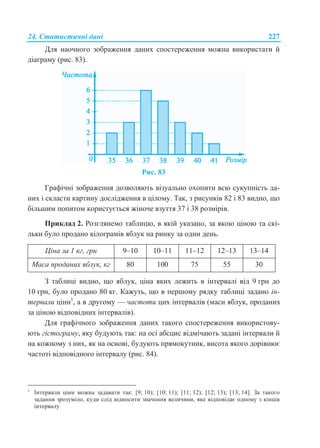 24. Статистичні дані 227
Для наочного зображення даних спостереження можна використати й
діаграму (рис. 83).
Рис. 83
Графічні зображення дозволяють візуально охопити всю сукупність да-
них і скласти картину дослідження в цілому. Так, з рисунків 82 і 83 видно, що
більшим попитом користується жіноче взуття 37 і 38 розмірів.
Приклад 2. Розглянемо таблицю, в якій указано, за якою ціною та скі-
льки було продано кілограмів яблук на ринку за один день.
Ціна за 1 кг, грн 9–10 10–11 11–12 12–13 13–14
Маса проданих яблук, кг 80 100 75 55 30
З таблиці видно, що яблук, ціна яких лежить в інтервалі від 9 грн до
10 грн, було продано 80 кг. Кажуть, що в першому рядку таблиці задано ін-
тервали ціни1
, а в другому — частоти цих інтервалів (маси яблук, проданих
за ціною відповідних інтервалів).
Для графічного зображення даних такого спостереження використову-
ють гістограму, яку будують так: на осі абсцис відмічають задані інтервали й
на кожному з них, як на основі, будують прямокутник, висота якого дорівнює
частоті відповідного інтервалу (рис. 84).
1
Інтервали ціни можна задавати так: [9; 10); [10; 11); [11; 12); [12; 13); [13; 14]. За такого
задання зрозуміло, куди слід відносити значення величини, яке відповідає одному з кінців
інтервалу.
 