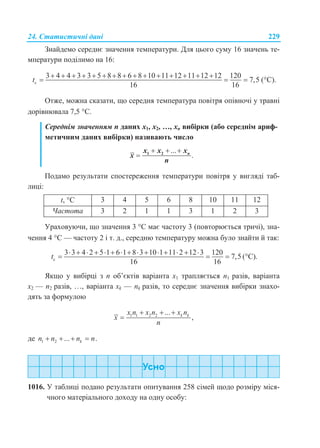24. Статистичні дані 229
Знайдемо середнє значення температури. Для цього суму 16 значень те-
мператури поділимо на 16:
c
3 4 4 3 3 5 8 8 6 8 10 11 12 11 12 12 120
7,5
16 16
t
              
   (С).
Отже, можна сказати, що середня температура повітря опівночі у травні
дорівнювала 7,5 С.
Середнім значенням n даних х1, х2, …, хn вибірки (або середнім ариф-
метичним даних вибірки) називають число
...
.
  
 1 2 nx x x
x
n
Подамо результати спостереження температури повітря у вигляді таб-
лиці:
t, С 3 4 5 6 8 10 11 12
Частота 3 2 1 1 3 1 2 3
Ураховуючи, що значення 3 С має частоту 3 (повторюється тричі), зна-
чення 4 С — частоту 2 і т. д., середню температуру можна було знайти й так:
c
3 3 4 2 5 1 6 1 8 3 10 1 11 2 12 3 120
7,5
16 16
t
              
   (С).
Якщо у вибірці з n об’єктів варіанта х1 трапляється n1 разів, варіанта
х2 — n2 разів, …, варіанта хk — nk разів, то середнє значення вибірки знахо-
дять за формулою
1 1 2 2 ...
,k kx n x n x n
x
n
  

де 1 2 ... .kn n n n   
1016. У таблиці подано результати опитування 258 сімей щодо розміру міся-
чного матеріального доходу на одну особу:
 