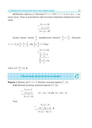 3. Додавання і множення числових нерівностей 23
в) Оцінимо добуток xy. Оскільки 11 < x < 14 й 1 < y < 2, то x та y — до-
датні числа. Тому за властивістю про почленне множення нерівностей мати-
мемо:
11 14
1 2
11 28.
x
y
xy
 

 
 
г) Для оцінки частки
x
y
використаємо рівність
1
.
x
x
y y
  Оскільки
1 < y < 2, то
1 1 1
,
1 2y
  або
1 1
1.
2 y
  Тому:
11 14
1 1
1
2
11
14,
2
x
y
x
y
 

 
 
тобто 5,5 14.
x
y
  ●
Вправа 1. Відомо, що 2 < а < 3. Оцінити значення виразу а2
– 3а.
● а) Оцінимо спочатку значення виразів а2
і –3а:
2
2 3
2 3
4 9;
a
a
a
 

 
 
–6 > –3а > –9, або –9 < –3а < –6.
Тоді:
2
2
4 9
9 3 6
5 3 3.
a
a
a a
 

    
   
●
 