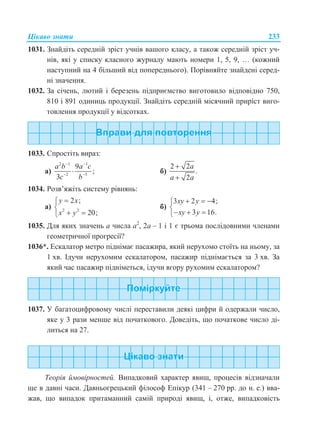 Цікаво знати 233
1031. Знайдіть середній зріст учнів вашого класу, а також середній зріст уч-
нів, які у списку класного журналу мають номери 1, 5, 9, … (кожний
наступний на 4 більший від попереднього). Порівняйте знайдені серед-
ні значення.
1032. За січень, лютий і березень підприємство виготовило відповідно 750,
810 і 891 одиниць продукції. Знайдіть середній місячний приріст виго-
товлення продукції у відсотках.
1033. Спростіть вираз:
а)
2 1 1
2 3
9
;
3
a b a c
c b
 
 
 б)
2 2
.
2
a
a a


1034. Розв’яжіть систему рівнянь:
а) 2 2
2 ;
20;
y x
x y


 
б)
3 2 4;
3 16.
xy y
xy y
  

  
1035. Для яких значень а числа а2
, 2а – 1 і 1 є трьома послідовними членами
геометричної прогресії?
1036*. Ескалатор метро піднімає пасажира, який нерухомо стоїть на ньому, за
1 хв. Ідучи нерухомим ескалатором, пасажир піднімається за 3 хв. За
який час пасажир підніметься, ідучи вгору рухомим ескалатором?
1037. У багатоцифровому числі переставили деякі цифри й одержали число,
яке у 3 рази менше від початкового. Доведіть, що початкове число ді-
литься на 27.
Цікаво знати
Теорія ймовірностей. Випадковий характер явищ, процесів відзначали
ще в давні часи. Давньогрецький філософ Епікур (341 – 270 рр. до н. е.) вва-
жав, що випадок притаманний самій природі явищ, і, отже, випадковість
 