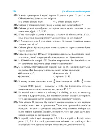 236 § 4. Основи комбінаторики
1039. У кафе пропонують 4 перші страви, 8 других страв і 5 третіх страв.
Скількома способами можна вибрати:
а) 3 страви різного виду; б) 2 страви різного виду?
1040. Скільки є чотирицифрових чисел, у запису яких немає цифри 5?
1041. Скільки різних трицифрових непарних чисел можна записати за до-
помогою цифр 0, 1, 2, 8, 9?
1042. П’ять пасажирів заходять в автобус, у якому є 10 вільних місць. Скіль-
кома способами пасажири можуть розміститися на цих місцях?
1043. Є 7 претендентів на 2 різні вакантні місця. Скількома способами можна
заповнити ці місця?
1044. Скільки різних буквосполучень можна одержати, переставляючи букви
у слові зошит?
1045. Серед перевірених 100 електроприладів виявилось 3 бракованих. Знай-
діть частоту події «перевірений електроприлад не є бракованим».
1046. Із 10000 білетів лотереї 1250 білетів є виграшними. Яка ймовірність то-
го, що перший придбаний білет виявиться виграшним?
1047. Є 10 карток, пронумерованих числами від 1 до 10. Навмання беруть од-
ну картку. Яка ймовірність того, що номер картки виявиться:
а) більшим від 5; б) меншим від 15;
в) кратним 3; г) кратним 2 і 3?
1048. У ящику лежать лампочки, з них
2
9
мають потужність 6 Вт,
4
9
— по-
тужність 10 Вт, решту — потужність 15 Вт. Яка ймовірність того, що
навмання взята лампочка матиме потужність 15 Вт?
1049. На полиці лежать зошити у клітинку і в лінійку, до того ж зошитів у
клітинку в 1,2 разу більше, ніж зошитів у лінійку. Знайдіть імовірність
того, що навмання взятий зошит виявиться зошитом у лінійку.
1050. Тест містить 10 завдань. До кожного завдання подано чотири варіанти
відповіді, один з яких є правильним. Учень знає правильні відповіді до
9 завдань і не знає — до одного завдання, тому навмання вибирає для
нього варіант відповіді. Знайдіть імовірність того, що учень дасть пра-
вильні відповіді на всі завдання тесту.
1051. У першій урні є 4 кулі з номерами 1, 2, 3, 4, а в другій — 4 кулі з номе-
рами 5, 6, 7, 8. З кожної урни навмання виймають по одній кулі. Яка
ймовірність того, що сума номерів вийнятих куль дорівнюватиме 9?
 