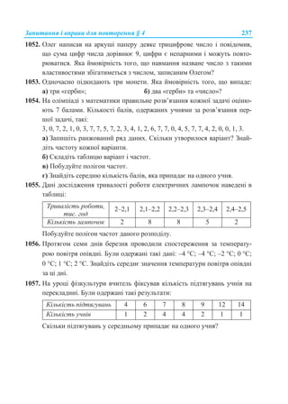 Запитання і вправи для повторення § 4 237
1052. Олег написав на аркуші паперу деяке трицифрове число і повідомив,
що сума цифр числа дорівнює 9, цифри є непарними і можуть повто-
рюватися. Яка ймовірність того, що навмання назване число з такими
властивостями збігатиметься з числом, записаним Олегом?
1053. Одночасно підкидають три монети. Яка ймовірність того, що випаде:
а) три «герби»; б) два «герби» та «число»?
1054. На олімпіаді з математики правильне розв’язання кожної задачі оціню-
ють 7 балами. Кількості балів, одержаних учнями за розв’язання пер-
шої задачі, такі:
3, 0, 7, 2, 1, 0, 3, 7, 7, 5, 7, 2, 3, 4, 1, 2, 6, 7, 7, 0, 4, 5, 7, 7, 4, 2, 0, 0, 1, 3.
а) Запишіть ранжований ряд даних. Скільки утворилося варіант? Знай-
діть частоту кожної варіанти.
б) Складіть таблицю варіант і частот.
в) Побудуйте полігон частот.
г) Знайдіть середню кількість балів, яка припадає на одного учня.
1055. Дані дослідження тривалості роботи електричних лампочок наведені в
таблиці:
Тривалість роботи,
тис. год
2–2,1 2,1–2,2 2,2–2,3 2,3–2,4 2,4–2,5
Кількість лампочок 2 8 8 5 2
Побудуйте полігон частот даного розподілу.
1056. Протягом семи днів березня проводили спостереження за температу-
рою повітря опівдні. Були одержані такі дані: –4 С; –4 С; –2 С; 0 С;
0 С; 1 С; 2 С. Знайдіть середнє значення температури повітря опівдні
за ці дні.
1057. На уроці фізкультури вчитель фіксував кількість підтягувань учнів на
перекладині. Були одержані такі результати:
Кількість підтягувань 4 6 7 8 9 12 14
Кількість учнів 1 2 4 4 2 1 1
Скільки підтягувань у середньому припадає на одного учня?
 