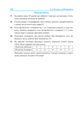 240 § 4. Основи комбінаторики
Високий рівень
17. Художник серед 10 картин має вибрати 2 картини для виставки. Скіль-
кома способами він може це зробити?
18. Скільки різних п’ятицифрових чисел можна записати, використовуючи
в запису числа хоча б одну цифру 0?
19. П’ять футболістів з номерами від 1 до 5 навмання шикують в одну ше-
ренгу. Знайдіть імовірність того, що футболісти з номерами 1, 2, 3 стоя-
тимуть поруч у порядку зростання номерів.
20. Одночасно підкидають два гральні кубики. Яка ймовірність того, що
випадуть числа, добуток яких менший від 15?
21. На змаганні богатирів фіксували кількість піднімань штанги масою
150 кг. Були одержані такі результати:
Кількість піднімань 4 5 6 7 8
Кількість богатирів 3 2 4 4 2
Побудуйте полігон частот даного розподілу. Скільки піднімань у серед-
ньому припадає на одного богатиря?
 