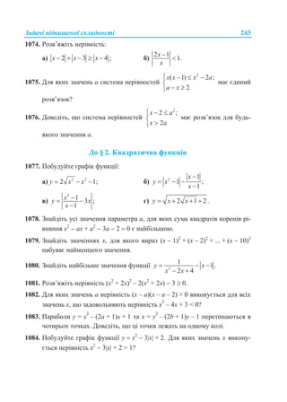Задачі підвищеної складності 243
1074. Розв’яжіть нерівність:
а) 2 3 4 ;x x x     б)
2 1
1.
x
x


1075. Для яких значень a система нерівностей
2
( 1) 2 ;
2
x x x a
a x
   

 
має єдиний
розв’язок?
1076. Доведіть, що система нерівностей
2
2 ;
2
x a
x a
  


має розв’язок для будь-
якого значення a.
До § 2. Квадратична функція
1077. Побудуйте графік функції:
а) 2 2
2 1;y x x   б) 2
1
1 ;
1
x
y x
x

  

в)
3
1 3 ;
1
xy x
x
 

г) 2 1 2.y x x   
1078. Знайдіть усі значення параметра а, для яких сума квадратів коренів рі-
вняння х2
 ах + а2
 3а  2  0 є найбільшою.
1079. Знайдіть значеннях х, для якого вираз (х  1)2
+ (х  2)2
+ ... + (х  10)2
набуває найменшого значення.
1080. Знайдіть найбільше значення функції 2
1 1 .
2 4
y x
x x
  
 
1081. Розв’яжіть нерівність (х2
+ 2х)2
– 2(х2
+ 2х)  3  0.
1082. Для яких значень a нерівність (x – a)(x – a – 2) > 0 виконується для всіх
значень х, що задовольняють нерівність x
2
– 4x + 3 < 0?
1083. Параболи у = x
2
– (2а + 1)x + 1 та х = у
2
– (2b + 1)y – 1 перетинаються в
чотирьох точках. Доведіть, що ці точки лежать на одному колі.
1084. Побудуйте графік функції у  х2
 3х + 2. Для яких значень х викону-
ється нерівність х2
 3х + 2 > 1?
 