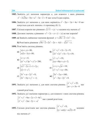 244 Задачі підвищеної складності
1085. Знайдіть усі значення параметра a, для кожного з яких рівняння
2 2
2 2( 3) 3 2 0x a x a a      має хоча б один корінь.
1086. Знайдіть усі значення а, для яких нерівність х2
 2(а  1)х + 4а < 0 ви-
конується для всіх значень х із проміжку (0; 1).
1087. Скільки коренів має рівняння 1x   х + а залежно від значень а?
1088. Для яких значень а рівняння х2
+ 2х  а  1  х не має коренів?
1089. а) Знайдіть найменше значення функції 2
4 2 2 2 .y x x x   
б) Розв’яжіть рівняння 2
4 2 2 2x x x    –0,5 – 2
2 .x x
1090. Розв’яжіть систему рівнянь:
а)
( ) 80;
(2 3 ) 80;
x x y
x x y
 

 
б)
2 2
2 2
2 3 9;
2 2 5 7 19;
x y x y
x y x y
    

   
в) 2 2 3 3
4;
( )( ) 280;
x y
x y x y
 

  
г)
3 3
19;
( 8)( ) 2;
x y
xy x y
  

  
д)
2
2
2 1 1 2 ;
1 ;
x x y
x y
    

 
е)
2 2
14;
84;
x y xy
x y xy
   

  
є)
2 2
2 2
3 2 0;
2 3 1;
x xy y
x xy y
   

   
ж)
2
2 2
3 2 160;
3 2 8.
x xy
x xy y
  

  
1091. Знайдіть усі значення а, для яких система рівнянь
2 2
25;
3 4
x y
ax y a
  

  
має
єдиний розв’язок.
1092. Знайдіть усі значення параметра а, для кожного з яких система рівнянь
2 2 2
2 2 2
4 2 3 4 ;
2 2
x y ax y a
x y ax y a
     

    
має єдиний розв’язок.
1093. Скільки розв’язків має система рівнянь
2 2
8;
( )( 2) 0
x y
y ax y a
  

  
залежно
від значень а?
 