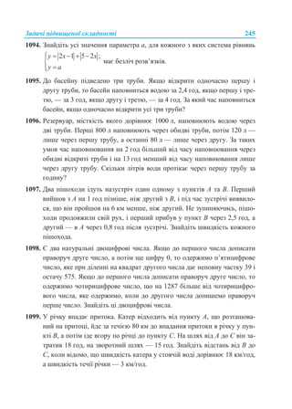 Задачі підвищеної складності 245
1094. Знайдіть усі значення параметра a, для кожного з яких система рівнянь
2 1 5 2 ;y x x
y a
    


має безліч розв’язків.
1095. До басейну підведено три труби. Якщо відкрити одночасно першу і
другу труби, то басейн наповниться водою за 2,4 год, якщо першу і тре-
тю, — за 3 год, якщо другу і третю, — за 4 год. За який час наповниться
басейн, якщо одночасно відкрити усі три труби?
1096. Резервуар, місткість якого дорівнює 1000 л, наповнюють водою через
дві труби. Перші 800 л наповнюють через обидві труби, потім 120 л —
лише через першу трубу, а останні 80 л — лише через другу. За таких
умов час наповнювання на 2 год більший від часу наповнювання через
обидві відкриті труби і на 13 год менший від часу наповнювання лише
через другу трубу. Скільки літрів води протікає через першу трубу за
годину?
1097. Два пішоходи ідуть назустріч один одному з пунктів A та B. Перший
вийшов з A на 1 год пізніше, ніж другий з B, і під час зустрічі виявило-
ся, що він пройшов на 6 км менше, ніж другий. Не зупиняючись, пішо-
ходи продовжили свій рух, і перший прибув у пункт B через 2,5 год, а
другий — в A через 0,8 год після зустрічі. Знайдіть швидкість кожного
пішохода.
1098. Є два натуральні двоцифрові числа. Якщо до першого числа дописати
праворуч друге число, а потім ще цифру 0, то одержимо п’ятицифрове
число, яке при діленні на квадрат другого числа дає неповну частку 39 і
остачу 575. Якщо до першого числа дописати праворуч друге число, то
одержимо чотирицифрове число, що на 1287 більше від чотирицифро-
вого числа, яке одержимо, коли до другого числа допишемо праворуч
перше число. Знайдіть ці двоцифрові числа.
1099. У річку впадає притока. Катер відходить від пункту A, що розташова-
ний на притоці, йде за течією 80 км до впадання притоки в річку у пун-
кті B, а потім іде вгору по річці до пункту C. На шлях від A до C він за-
тратив 18 год, на зворотний шлях — 15 год. Знайдіть відстань від B до
C, коли відомо, що швидкість катера у стоячій воді дорівнює 18 км/год,
а швидкість течії річки — 3 км/год.
 