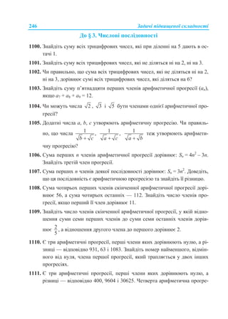 246 Задачі підвищеної складності
До § 3. Числові послідовності
1100. Знайдіть суму всіх трицифрових чисел, які при діленні на 5 дають в ос-
тачі 1.
1101. Знайдіть суму всіх трицифрових чисел, які не діляться ні на 2, ні на 3.
1102. Чи правильно, що сума всіх трицифрових чисел, які не діляться ні на 2,
ні на 3, дорівнює сумі всіх трицифрових чисел, які діляться на 6?
1103. Знайдіть суму п’ятнадцяти перших членів арифметичної прогресії (an),
якщо а7 + а8 + а9 = 12.
1104. Чи можуть числа 2 , 3 і 5 бути членами однієї арифметичної про-
гресії?
1105. Додатні числа а, b, c утворюють арифметичну прогресію. Чи правиль-
но, що числа 1 ,
b c
1 ,
a c
1
a b
теж утворюють арифмети-
чну прогресію?
1106. Сума перших n членів арифметичної прогресії дорівнює: Sn = 4n2
– 3n.
Знайдіть третій член прогресії.
1107. Сума перших n членів деякої послідовності дорівнює: Sn = 3n2
. Доведіть,
що ця послідовність є арифметичною прогресією та знайдіть її різницю.
1108. Сума чотирьох перших членів скінченної арифметичної прогресії дорі-
внює 56, а сума чотирьох останніх — 112. Знайдіть число членів про-
гресії, якщо перший її член дорівнює 11.
1109. Знайдіть число членів скінченної арифметичної прогресії, у якій відно-
шення суми семи перших членів до суми семи останніх членів дорів-
нює 2
5
, а відношення другого члена до першого дорівнює 2.
1110. Є три арифметичні прогресії, перші члени яких дорівнюють нулю, а рі-
зниці — відповідно 931, 63 і 1083. Знайдіть номер найменшого, відмін-
ного від нуля, члена першої прогресії, який трапляється у двох інших
прогресіях.
1111. Є три арифметичні прогресії, перші члени яких дорівнюють нулю, а
різниці — відповідно 400, 9604 і 30625. Четверта арифметична прогре-
 