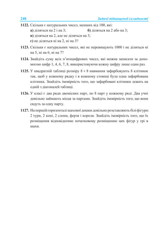 248 Задачі підвищеної складності
1122. Скільки є натуральних чисел, менших від 100, які:
а) діляться на 2 і на 3; б) діляться на 2 або на 3;
в) діляться на 2, але не діляться на 3;
г) не діляться ні на 2, ні на 3?
1123. Скільки є натуральних чисел, які не перевищують 1000 і не діляться ні
на 5, ні на 6, ні на 7?
1124. Знайдіть суму всіх п’ятицифрових чисел, які можна записати за допо-
могою цифр 1, 4, 6, 7, 8, використовуючи кожну цифру лише один раз.
1125. У квадратній таблиці розміру 8  8 навмання зафарбовують 8 клітинок
так, щоб у кожному рядку і в кожному стовпці була одна зафарбована
клітинка. Знайдіть імовірність того, що зафарбовані клітинки лежать на
одній з діагоналей таблиці.
1126. У класі є два ряди двомісних парт, по 8 парт у кожному ряді. Два учні
довільно займають місця за партами. Знайдіть імовірність того, що вони
сядуть за одну парту.
1127. На першій горизонталі шахової дошки довільно розставляють білі фігури:
2 тури, 2 коні, 2 слони, ферзя і короля. Знайдіть імовірність того, що їх
розміщення відповідатиме початковому розміщенню цих фігур у грі в
шахи.
 
