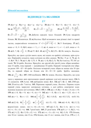 Відповіді та вказівки 249
ВІДПОВІДІ ТА ВКАЗІВКИ
§ 1
19. а) p > q; б) p > q; в) p < q; г) p > q. 20. а) a > b; б) a < b; в) a > b; г) a < b.
24. а)
3 5 4
15

<
4 5 5
;
20

б) 3 2 =
1
.
3 2
25. а)
6 3 2
8

<
9 4 2
;
12

б) 5 3 >
1
.
5 3
28. Добуток середніх чисел більший. 29. Сума квадратів
більша. 30. Збільшиться. 33. в) Вказівка. Щоб встановити знак різниці лівої та правої
частин, скористайтеся тотожністю  
2
2 2
5 4 1.b b    36. У безвітряну. 37. а) 2,
якщо а = 0, b = 0; б) 0, якщо х = 3, у = –3; в) –4, якщо m = 1, n = –1; г) 0, якщо а = b.
38. а) 0; 7; б)
3
1 ;
7
 4. 39. а) 37; б) 0. 41. а)
2
6
3
%; б) 2,5%. 42. Не можуть. Вказівка.
Врахуйте, що трьох сусідів мають жуки, які сидять на крайніх клітинках, крім куто-
вих. Порівняйте кількість таких клітинок на обох дошках. 70. Від –9 до –6. 71. а) –4;
–3; б) 4. 73. 3. 74. а) 11; б) –3,75; 4. 75. а) (–1; 4); б) (2; 5). 76. На 6 км/год. 77. 105 де-
талей. 78. 34 гриби. Вказівка. Врахуйте, що другий або третій учень зібрав щонайме-
нше 33 гриби, тому перший — щонайменше 34 гриби. Перший і четвертий учні зібра-
ли разом 109 – 65 = 44 гриби. Оскільки четвертий учень зібрав не менше ніж 10 гри-
бів, то перший зібрав не більше ніж 44 – 10 = 34 гриби. Зробіть висновок.
106. а)
1
;
1 a
б) у. 107. 1440 посібників. 108. Не можна. Вказівка. Врахуйте, що сума
чисел у вершинах двох протилежних граней дорівнює сумі всіх восьми чисел. 134. Із
12 елементів. 139. 4 учні. 141. а) Коренів немає; б) 6. 142. а) 7; б) –2. 143. 2500 грн.
144. 20 км/год або 7 км/год. 145. Переможе перший учень. Вказівка. Першим ходом
перший учень закреслює центральну клітинку, а далі робить симетричні ходи-
відповіді відносно цієї клітинки. 154. 0. 155. 4. 158. а) x  0; б) x < 0; в) x  8; г) x  10.
159. а) x  0; б) x < 0; в) x > 8; г) x > 9. 162. а) x < –8; б) x  3; в) x > 1,25; г) x  –4.
163. а) x < 1; б) x  –1,5. 164. а)
2 1
1 ; ;
3 3
  
б)  1; 0,4 ; в) (–0,5; 5,5]; г) (0; 16).
165. а) (2; 4); б)
2 1
;1 ;
3 3
  
в)
2 1
; 9 ;
3 3
   
г) (–21; –13]. 166. а) (–4; 4); б) [–2; 2];
в) розв’язків немає; г) (–; –4)  (4; +). 167. а) [–3; 3]; б) (–1; 1); в) (–; +);
г) (–; –5)  (5; +). 168. 7 розв’язків. 169. 25 розв’язків. 170. а) 0 ≤ x < 1; б) [1; +).
171. а) [–1; 2]; б) (–2; 0)  (2; +). 172. а) (–; –1)  (0; +); б) [–3; 0). 173. Більша,
ніж 10 см і менша, ніж 12 см. 174. Більша, ніж 21 см і менша, ніж 22 см. 175. a ≤ –2.
 