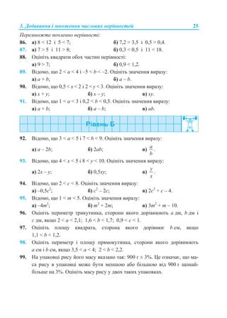3. Додавання і множення числових нерівностей 25
Перемножте почленно нерівності:
86. а) 8 < 12 і 5 < 7; б) 7,2 > 3,5 і 0,5 > 0,4.
87. а) 7 > 5 і 11 > 8; б) 0,3 < 0,5 і 11 < 18.
88. Оцініть квадрати обох частин нерівності:
а) 9 > 7; б) 0,9 < 1,2.
89. Відомо, що 2 < a < 4 і –5 < b < –2. Оцініть значення виразу:
а) a + b; б) a – b.
90. Відомо, що 0,5 < х < 2 і 2 < y < 3. Оцініть значення виразу:
а) x + y; б) x – y; в) xy.
91. Відомо, що 1 < a < 3 і 0,2 < b < 0,5. Оцініть значення виразу:
а) a + b; б) a – b; в) ab.
92. Відомо, що 3 < a < 5 і 7 < b < 9. Оцініть значення виразу:
а) a – 2b; б) 2ab; в)
a
b
.
93. Відомо, що 4 < х < 5 і 8 < у < 10. Оцініть значення виразу:
а) 2х – у; б) 0,5ху; в)
y
x
.
94. Відомо, що 2 < с < 8. Оцініть значення виразу:
а) –0,5с2
; б) с2
– 2с; в) 2с2
+ с – 4.
95. Відомо, що 1 < m < 5. Оцініть значення виразу:
а) –4m2
; б) m2
+ 2m; в) 3m2
+ m – 10.
96. Оцініть периметр трикутника, сторони якого дорівнюють a дм, b дм і
c дм, якщо 2 < a < 2,1; 1,6 < b < 1,7; 0,9 < c < 1.
97. Оцініть площу квадрата, сторона якого дорівнює b см, якщо
1,1 < b < 1,2.
98. Оцініть периметр і площу прямокутника, сторони якого дорівнюють
а см і b см, якщо 3,5 < а < 4; 2 < b < 2,2.
99. На упаковці рису його масу вказано так: 900 г ± 3%. Це означає, що ма-
са рису в упаковці може бути меншою або більшою від 900 г щонай-
більше на 3%. Оцініть масу рису у двох таких упаковках.
 